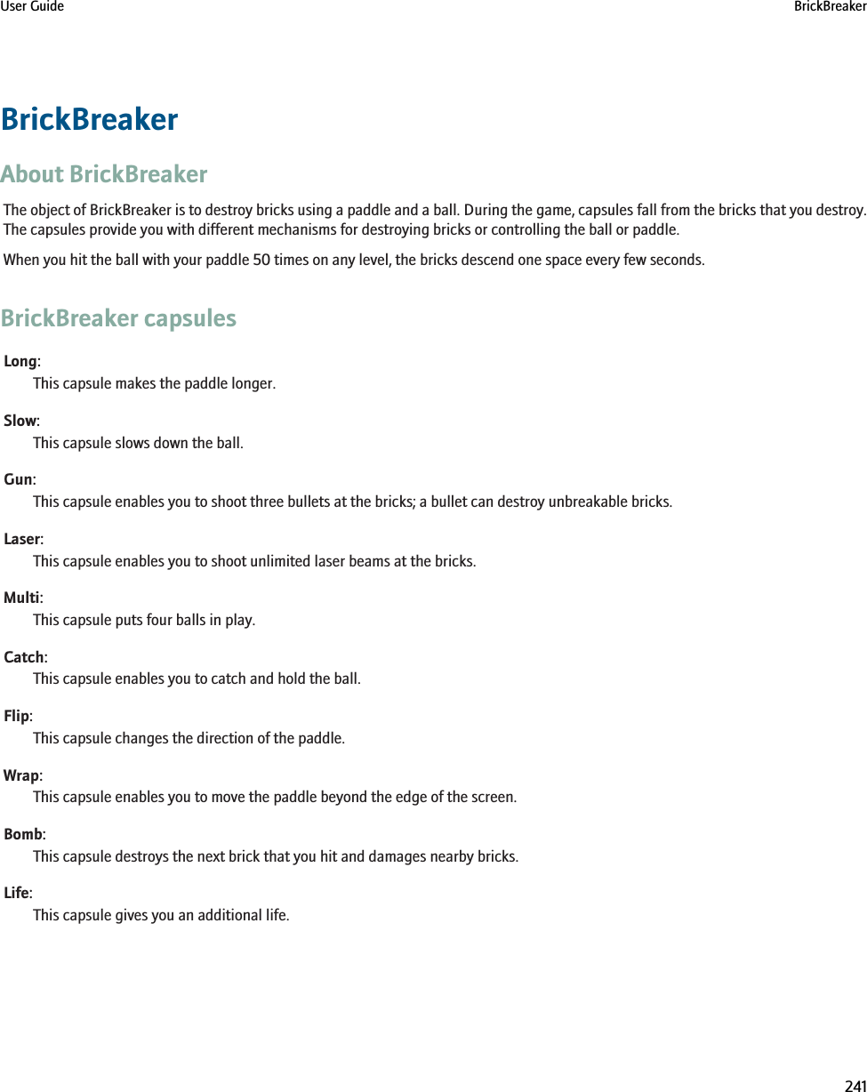 BrickBreakerAbout BrickBreakerThe object of BrickBreaker is to destroy bricks using a paddle and a ball. During the game, capsules fall from the bricks that you destroy.The capsules provide you with different mechanisms for destroying bricks or controlling the ball or paddle.When you hit the ball with your paddle 50 times on any level, the bricks descend one space every few seconds.BrickBreaker capsulesLong:This capsule makes the paddle longer.Slow:This capsule slows down the ball.Gun:This capsule enables you to shoot three bullets at the bricks; a bullet can destroy unbreakable bricks.Laser:This capsule enables you to shoot unlimited laser beams at the bricks.Multi:This capsule puts four balls in play.Catch:This capsule enables you to catch and hold the ball.Flip:This capsule changes the direction of the paddle.Wrap:This capsule enables you to move the paddle beyond the edge of the screen.Bomb:This capsule destroys the next brick that you hit and damages nearby bricks.Life:This capsule gives you an additional life.User Guide BrickBreaker241