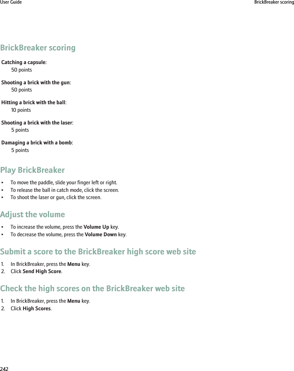 BrickBreaker scoringCatching a capsule:50 pointsShooting a brick with the gun:50 pointsHitting a brick with the ball:10 pointsShooting a brick with the laser:5 pointsDamaging a brick with a bomb:5 pointsPlay BrickBreaker• To move the paddle, slide your finger left or right.• To release the ball in catch mode, click the screen.• To shoot the laser or gun, click the screen.Adjust the volume• To increase the volume, press the Volume Up key.• To decrease the volume, press the Volume Down key.Submit a score to the BrickBreaker high score web site1. In BrickBreaker, press the Menu key.2. Click Send High Score.Check the high scores on the BrickBreaker web site1. In BrickBreaker, press the Menu key.2. Click High Scores.User Guide BrickBreaker scoring242