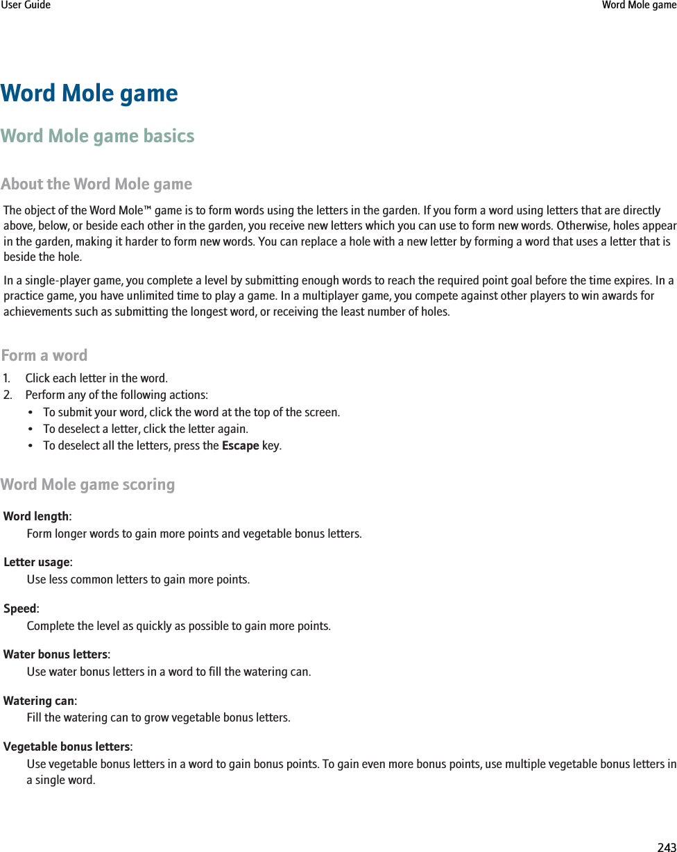 Word Mole gameWord Mole game basicsAbout the Word Mole gameThe object of the Word Mole™ game is to form words using the letters in the garden. If you form a word using letters that are directlyabove, below, or beside each other in the garden, you receive new letters which you can use to form new words. Otherwise, holes appearin the garden, making it harder to form new words. You can replace a hole with a new letter by forming a word that uses a letter that isbeside the hole.In a single-player game, you complete a level by submitting enough words to reach the required point goal before the time expires. In apractice game, you have unlimited time to play a game. In a multiplayer game, you compete against other players to win awards forachievements such as submitting the longest word, or receiving the least number of holes.Form a word1. Click each letter in the word.2. Perform any of the following actions:• To submit your word, click the word at the top of the screen.• To deselect a letter, click the letter again.• To deselect all the letters, press the Escape key.Word Mole game scoringWord length:Form longer words to gain more points and vegetable bonus letters.Letter usage:Use less common letters to gain more points.Speed:Complete the level as quickly as possible to gain more points.Water bonus letters:Use water bonus letters in a word to fill the watering can.Watering can:Fill the watering can to grow vegetable bonus letters.Vegetable bonus letters:Use vegetable bonus letters in a word to gain bonus points. To gain even more bonus points, use multiple vegetable bonus letters ina single word.User Guide Word Mole game243