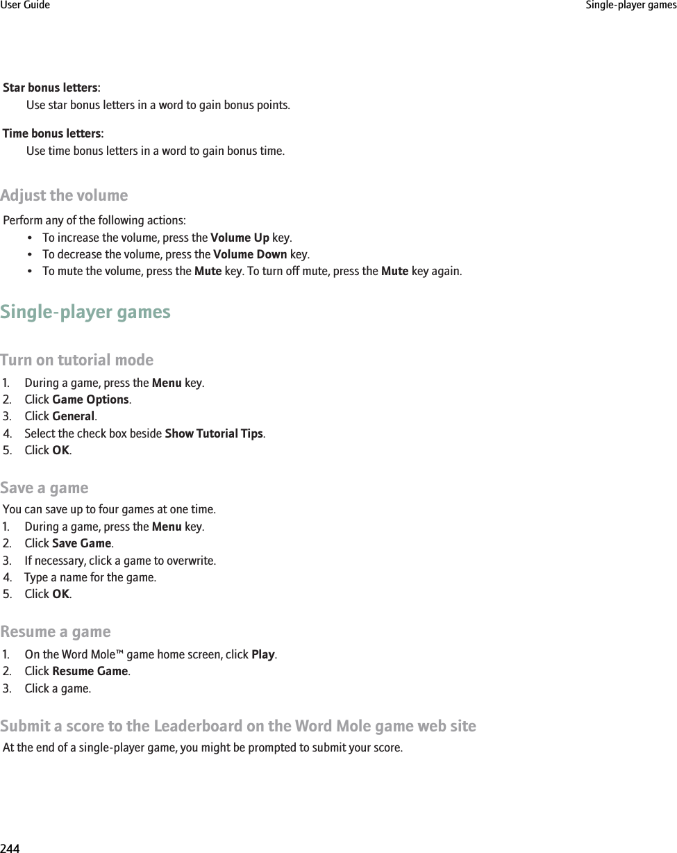 Star bonus letters:Use star bonus letters in a word to gain bonus points.Time bonus letters:Use time bonus letters in a word to gain bonus time.Adjust the volumePerform any of the following actions:• To increase the volume, press the Volume Up key.• To decrease the volume, press the Volume Down key.• To mute the volume, press the Mute key. To turn off mute, press the Mute key again.Single-player gamesTurn on tutorial mode1. During a game, press the Menu key.2. Click Game Options.3. Click General.4. Select the check box beside Show Tutorial Tips.5. Click OK.Save a gameYou can save up to four games at one time.1. During a game, press the Menu key.2. Click Save Game.3. If necessary, click a game to overwrite.4. Type a name for the game.5. Click OK.Resume a game1. On the Word Mole™ game home screen, click Play.2. Click Resume Game.3. Click a game.Submit a score to the Leaderboard on the Word Mole game web siteAt the end of a single-player game, you might be prompted to submit your score.User Guide Single-player games244