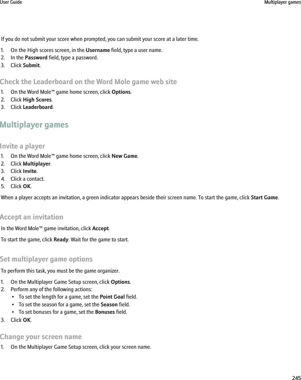If you do not submit your score when prompted, you can submit your score at a later time.1. On the High scores screen, in the Username field, type a user name.2. In the Password field, type a password.3. Click Submit.Check the Leaderboard on the Word Mole game web site1. On the Word Mole™ game home screen, click Options.2. Click High Scores.3. Click Leaderboard.Multiplayer gamesInvite a player1. On the Word Mole™ game home screen, click New Game.2. Click Multiplayer.3. Click Invite.4. Click a contact.5. Click OK.When a player accepts an invitation, a green indicator appears beside their screen name. To start the game, click Start Game.Accept an invitationIn the Word Mole™ game invitation, click Accept.To start the game, click Ready. Wait for the game to start.Set multiplayer game optionsTo perform this task, you must be the game organizer.1. On the Multiplayer Game Setup screen, click Options.2. Perform any of the following actions:• To set the length for a game, set the Point Goal field.• To set the season for a game, set the Season field.• To set bonuses for a game, set the Bonuses field.3. Click OK.Change your screen name1. On the Multiplayer Game Setup screen, click your screen name.User Guide Multiplayer games245