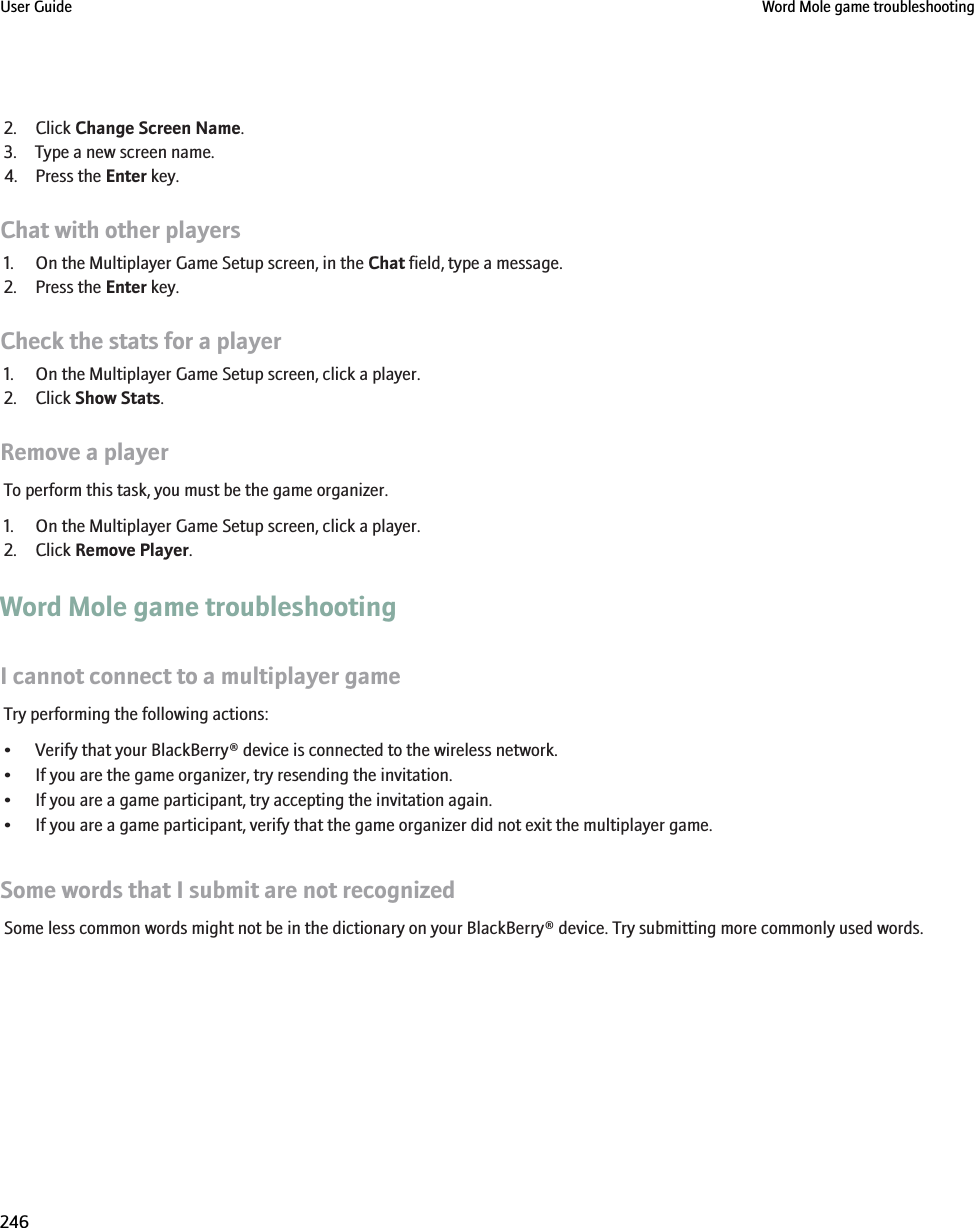 2. Click Change Screen Name.3. Type a new screen name.4. Press the Enter key.Chat with other players1. On the Multiplayer Game Setup screen, in the Chat field, type a message.2. Press the Enter key.Check the stats for a player1. On the Multiplayer Game Setup screen, click a player.2. Click Show Stats.Remove a playerTo perform this task, you must be the game organizer.1. On the Multiplayer Game Setup screen, click a player.2. Click Remove Player.Word Mole game troubleshootingI cannot connect to a multiplayer gameTry performing the following actions:• Verify that your BlackBerry® device is connected to the wireless network.• If you are the game organizer, try resending the invitation.• If you are a game participant, try accepting the invitation again.• If you are a game participant, verify that the game organizer did not exit the multiplayer game.Some words that I submit are not recognizedSome less common words might not be in the dictionary on your BlackBerry® device. Try submitting more commonly used words.User Guide Word Mole game troubleshooting246