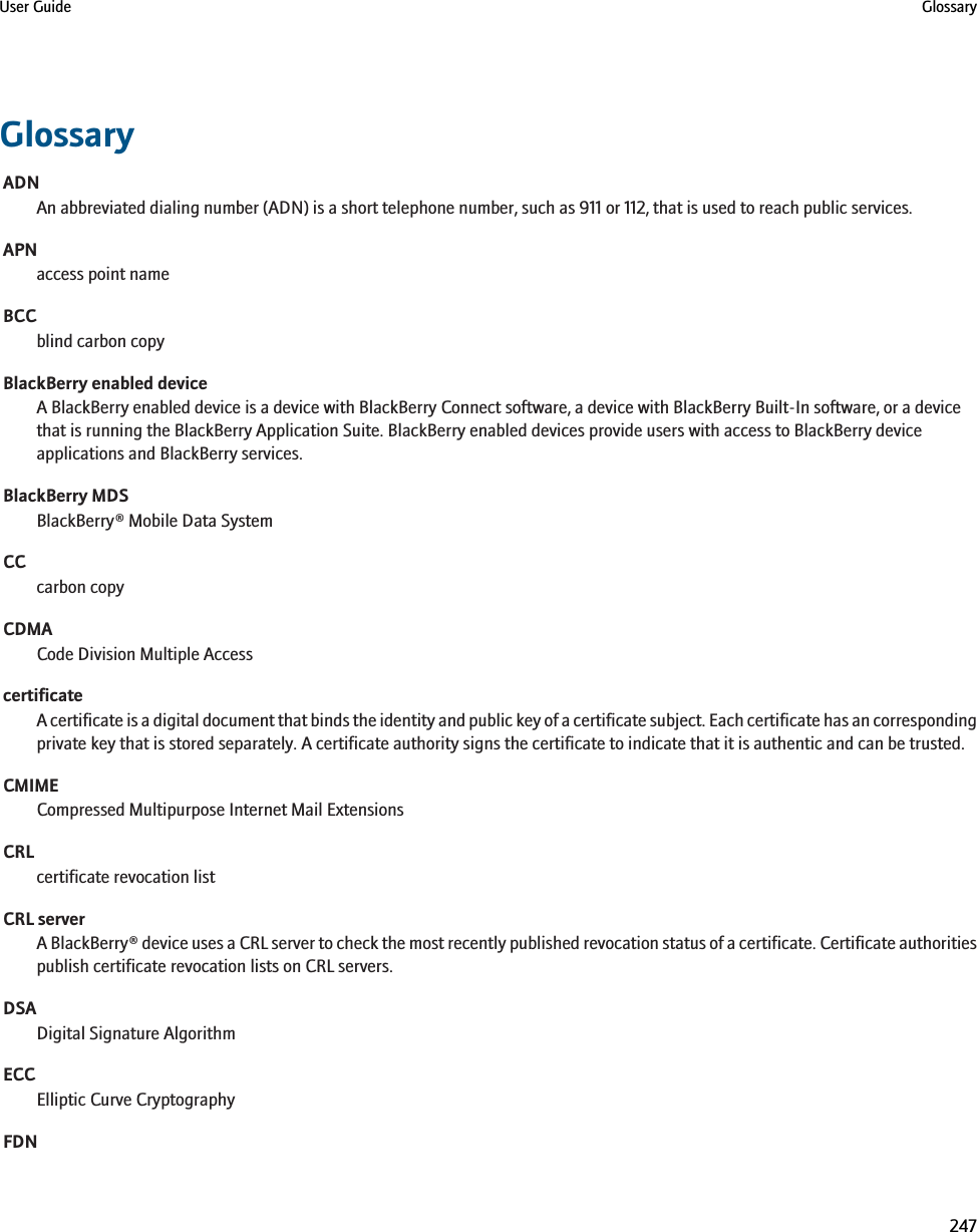 GlossaryADNAn abbreviated dialing number (ADN) is a short telephone number, such as 911 or 112, that is used to reach public services.APNaccess point nameBCCblind carbon copyBlackBerry enabled deviceA BlackBerry enabled device is a device with BlackBerry Connect software, a device with BlackBerry Built-In software, or a devicethat is running the BlackBerry Application Suite. BlackBerry enabled devices provide users with access to BlackBerry deviceapplications and BlackBerry services.BlackBerry MDSBlackBerry® Mobile Data SystemCCcarbon copyCDMACode Division Multiple AccesscertificateA certificate is a digital document that binds the identity and public key of a certificate subject. Each certificate has an correspondingprivate key that is stored separately. A certificate authority signs the certificate to indicate that it is authentic and can be trusted.CMIMECompressed Multipurpose Internet Mail ExtensionsCRLcertificate revocation listCRL serverA BlackBerry® device uses a CRL server to check the most recently published revocation status of a certificate. Certificate authoritiespublish certificate revocation lists on CRL servers.DSADigital Signature AlgorithmECCElliptic Curve CryptographyFDNUser Guide Glossary247