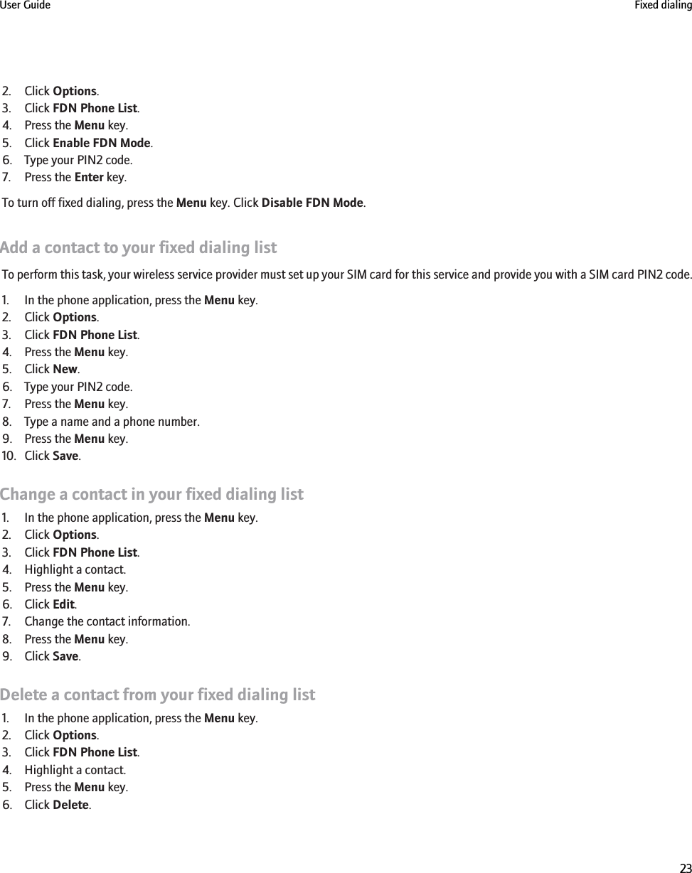 2. Click Options.3. Click FDN Phone List.4. Press the Menu key.5. Click Enable FDN Mode.6. Type your PIN2 code.7. Press the Enter key.To turn off fixed dialing, press the Menu key. Click Disable FDN Mode.Add a contact to your fixed dialing listTo perform this task, your wireless service provider must set up your SIM card for this service and provide you with a SIM card PIN2 code.1. In the phone application, press the Menu key.2. Click Options.3. Click FDN Phone List.4. Press the Menu key.5. Click New.6. Type your PIN2 code.7. Press the Menu key.8. Type a name and a phone number.9. Press the Menu key.10. Click Save.Change a contact in your fixed dialing list1. In the phone application, press the Menu key.2. Click Options.3. Click FDN Phone List.4. Highlight a contact.5. Press the Menu key.6. Click Edit.7. Change the contact information.8. Press the Menu key.9. Click Save.Delete a contact from your fixed dialing list1. In the phone application, press the Menu key.2. Click Options.3. Click FDN Phone List.4. Highlight a contact.5. Press the Menu key.6. Click Delete.User Guide Fixed dialing23