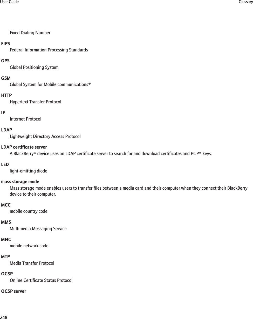 Fixed Dialing NumberFIPSFederal Information Processing StandardsGPSGlobal Positioning SystemGSMGlobal System for Mobile communications®HTTPHypertext Transfer ProtocolIPInternet ProtocolLDAPLightweight Directory Access ProtocolLDAP certificate serverA BlackBerry® device uses an LDAP certificate server to search for and download certificates and PGP® keys.LEDlight-emitting diodemass storage modeMass storage mode enables users to transfer files between a media card and their computer when they connect their BlackBerrydevice to their computer.MCCmobile country codeMMSMultimedia Messaging ServiceMNCmobile network codeMTPMedia Transfer ProtocolOCSPOnline Certificate Status ProtocolOCSP serverUser Guide Glossary248