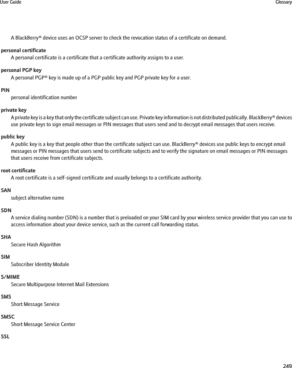 A BlackBerry® device uses an OCSP server to check the revocation status of a certificate on demand.personal certificateA personal certificate is a certificate that a certificate authority assigns to a user.personal PGP keyA personal PGP® key is made up of a PGP public key and PGP private key for a user.PINpersonal identification numberprivate keyA private key is a key that only the certificate subject can use. Private key information is not distributed publically. BlackBerry® devicesuse private keys to sign email messages or PIN messages that users send and to decrypt email messages that users receive.public keyA public key is a key that people other than the certificate subject can use. BlackBerry® devices use public keys to encrypt emailmessages or PIN messages that users send to certificate subjects and to verify the signature on email messages or PIN messagesthat users receive from certificate subjects.root certificateA root certificate is a self-signed certificate and usually belongs to a certificate authority.SANsubject alternative nameSDNA service dialing number (SDN) is a number that is preloaded on your SIM card by your wireless service provider that you can use toaccess information about your device service, such as the current call forwarding status.SHASecure Hash AlgorithmSIMSubscriber Identity ModuleS/MIMESecure Multipurpose Internet Mail ExtensionsSMSShort Message ServiceSMSCShort Message Service CenterSSLUser Guide Glossary249