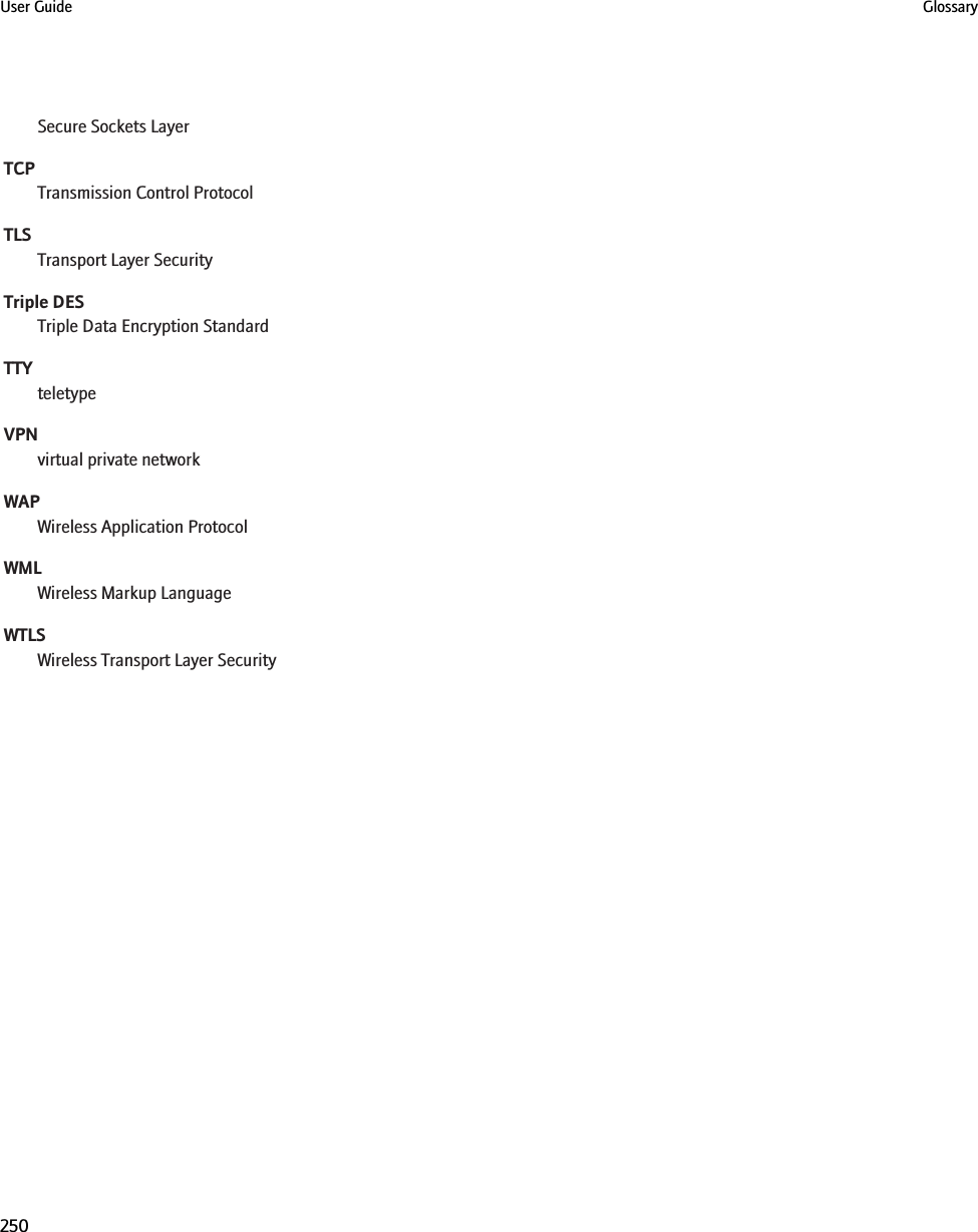 Secure Sockets LayerTCPTransmission Control ProtocolTLSTransport Layer SecurityTriple DESTriple Data Encryption StandardTTYteletypeVPNvirtual private networkWAPWireless Application ProtocolWMLWireless Markup LanguageWTLSWireless Transport Layer SecurityUser Guide Glossary250