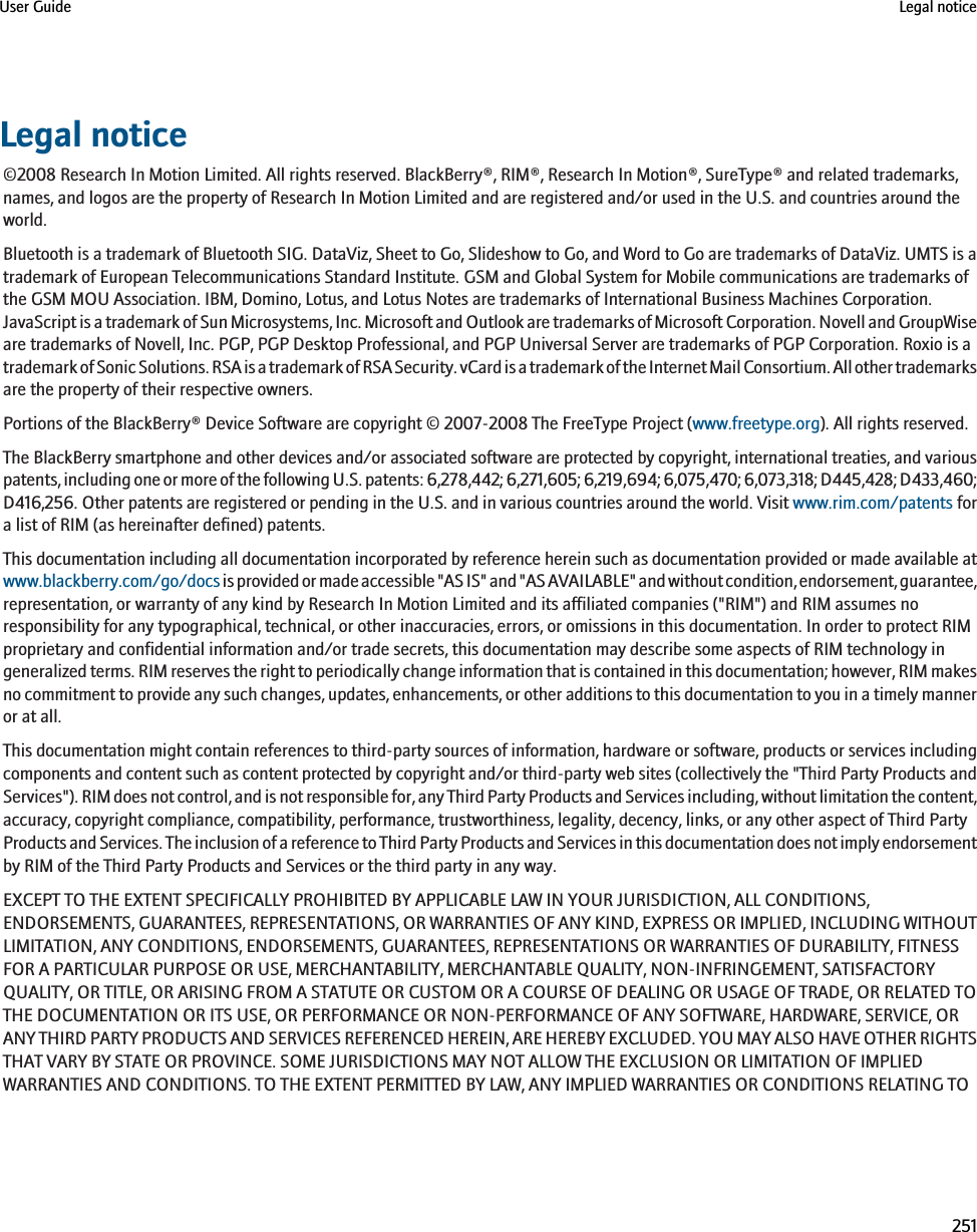 Legal notice©2008 Research In Motion Limited. All rights reserved. BlackBerry®, RIM®, Research In Motion®, SureType® and related trademarks,names, and logos are the property of Research In Motion Limited and are registered and/or used in the U.S. and countries around theworld.Bluetooth is a trademark of Bluetooth SIG. DataViz, Sheet to Go, Slideshow to Go, and Word to Go are trademarks of DataViz. UMTS is atrademark of European Telecommunications Standard Institute. GSM and Global System for Mobile communications are trademarks ofthe GSM MOU Association. IBM, Domino, Lotus, and Lotus Notes are trademarks of International Business Machines Corporation.JavaScript is a trademark of Sun Microsystems, Inc. Microsoft and Outlook are trademarks of Microsoft Corporation. Novell and GroupWiseare trademarks of Novell, Inc. PGP, PGP Desktop Professional, and PGP Universal Server are trademarks of PGP Corporation. Roxio is atrademark of Sonic Solutions. RSA is a trademark of RSA Security. vCard is a trademark of the Internet Mail Consortium. All other trademarksare the property of their respective owners.Portions of the BlackBerry® Device Software are copyright © 2007-2008 The FreeType Project (www.freetype.org). All rights reserved.The BlackBerry smartphone and other devices and/or associated software are protected by copyright, international treaties, and variouspatents, including one or more of the following U.S. patents: 6,278,442; 6,271,605; 6,219,694; 6,075,470; 6,073,318; D445,428; D433,460;D416,256. Other patents are registered or pending in the U.S. and in various countries around the world. Visit www.rim.com/patents fora list of RIM (as hereinafter defined) patents.This documentation including all documentation incorporated by reference herein such as documentation provided or made available atwww.blackberry.com/go/docs is provided or made accessible &quot;AS IS&quot; and &quot;AS AVAILABLE&quot; and without condition, endorsement, guarantee,representation, or warranty of any kind by Research In Motion Limited and its affiliated companies (&quot;RIM&quot;) and RIM assumes noresponsibility for any typographical, technical, or other inaccuracies, errors, or omissions in this documentation. In order to protect RIMproprietary and confidential information and/or trade secrets, this documentation may describe some aspects of RIM technology ingeneralized terms. RIM reserves the right to periodically change information that is contained in this documentation; however, RIM makesno commitment to provide any such changes, updates, enhancements, or other additions to this documentation to you in a timely manneror at all.This documentation might contain references to third-party sources of information, hardware or software, products or services includingcomponents and content such as content protected by copyright and/or third-party web sites (collectively the &quot;Third Party Products andServices&quot;). RIM does not control, and is not responsible for, any Third Party Products and Services including, without limitation the content,accuracy, copyright compliance, compatibility, performance, trustworthiness, legality, decency, links, or any other aspect of Third PartyProducts and Services. The inclusion of a reference to Third Party Products and Services in this documentation does not imply endorsementby RIM of the Third Party Products and Services or the third party in any way.EXCEPT TO THE EXTENT SPECIFICALLY PROHIBITED BY APPLICABLE LAW IN YOUR JURISDICTION, ALL CONDITIONS,ENDORSEMENTS, GUARANTEES, REPRESENTATIONS, OR WARRANTIES OF ANY KIND, EXPRESS OR IMPLIED, INCLUDING WITHOUTLIMITATION, ANY CONDITIONS, ENDORSEMENTS, GUARANTEES, REPRESENTATIONS OR WARRANTIES OF DURABILITY, FITNESSFOR A PARTICULAR PURPOSE OR USE, MERCHANTABILITY, MERCHANTABLE QUALITY, NON-INFRINGEMENT, SATISFACTORYQUALITY, OR TITLE, OR ARISING FROM A STATUTE OR CUSTOM OR A COURSE OF DEALING OR USAGE OF TRADE, OR RELATED TOTHE DOCUMENTATION OR ITS USE, OR PERFORMANCE OR NON-PERFORMANCE OF ANY SOFTWARE, HARDWARE, SERVICE, ORANY THIRD PARTY PRODUCTS AND SERVICES REFERENCED HEREIN, ARE HEREBY EXCLUDED. YOU MAY ALSO HAVE OTHER RIGHTSTHAT VARY BY STATE OR PROVINCE. SOME JURISDICTIONS MAY NOT ALLOW THE EXCLUSION OR LIMITATION OF IMPLIEDWARRANTIES AND CONDITIONS. TO THE EXTENT PERMITTED BY LAW, ANY IMPLIED WARRANTIES OR CONDITIONS RELATING TOUser Guide Legal notice251