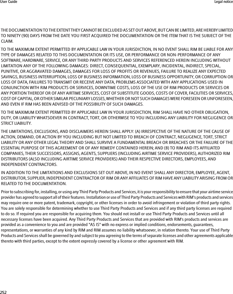 THE DOCUMENTATION TO THE EXTENT THEY CANNOT BE EXCLUDED AS SET OUT ABOVE, BUT CAN BE LIMITED, ARE HEREBY LIMITEDTO NINETY (90) DAYS FROM THE DATE YOU FIRST ACQUIRED THE DOCUMENTATION OR THE ITEM THAT IS THE SUBJECT OF THECLAIM.TO THE MAXIMUM EXTENT PERMITTED BY APPLICABLE LAW IN YOUR JURISDICTION, IN NO EVENT SHALL RIM BE LIABLE FOR ANYTYPE OF DAMAGES RELATED TO THIS DOCUMENTATION OR ITS USE, OR PERFORMANCE OR NON-PERFORMANCE OF ANYSOFTWARE, HARDWARE, SERVICE, OR ANY THIRD PARTY PRODUCTS AND SERVICES REFERENCED HEREIN INCLUDING WITHOUTLIMITATION ANY OF THE FOLLOWING DAMAGES: DIRECT, CONSEQUENTIAL, EXEMPLARY, INCIDENTAL, INDIRECT, SPECIAL,PUNITIVE, OR AGGRAVATED DAMAGES, DAMAGES FOR LOSS OF PROFITS OR REVENUES, FAILURE TO REALIZE ANY EXPECTEDSAVINGS, BUSINESS INTERRUPTION, LOSS OF BUSINESS INFORMATION, LOSS OF BUSINESS OPPORTUNITY, OR CORRUPTION ORLOSS OF DATA, FAILURES TO TRANSMIT OR RECEIVE ANY DATA, PROBLEMS ASSOCIATED WITH ANY APPLICATIONS USED INCONJUNCTION WITH RIM PRODUCTS OR SERVICES, DOWNTIME COSTS, LOSS OF THE USE OF RIM PRODUCTS OR SERVICES ORANY PORTION THEREOF OR OF ANY AIRTIME SERVICES, COST OF SUBSTITUTE GOODS, COSTS OF COVER, FACILITIES OR SERVICES,COST OF CAPITAL, OR OTHER SIMILAR PECUNIARY LOSSES, WHETHER OR NOT SUCH DAMAGES WERE FORESEEN OR UNFORESEEN,AND EVEN IF RIM HAS BEEN ADVISED OF THE POSSIBILITY OF SUCH DAMAGES.TO THE MAXIMUM EXTENT PERMITTED BY APPLICABLE LAW IN YOUR JURISDICTION, RIM SHALL HAVE NO OTHER OBLIGATION,DUTY, OR LIABILITY WHATSOEVER IN CONTRACT, TORT, OR OTHERWISE TO YOU INCLUDING ANY LIABILITY FOR NEGLIGENCE ORSTRICT LIABILITY.THE LIMITATIONS, EXCLUSIONS, AND DISCLAIMERS HEREIN SHALL APPLY: (A) IRRESPECTIVE OF THE NATURE OF THE CAUSE OFACTION, DEMAND, OR ACTION BY YOU INCLUDING BUT NOT LIMITED TO BREACH OF CONTRACT, NEGLIGENCE, TORT, STRICTLIABILITY OR ANY OTHER LEGAL THEORY AND SHALL SURVIVE A FUNDAMENTAL BREACH OR BREACHES OR THE FAILURE OF THEESSENTIAL PURPOSE OF THIS AGREEMENT OR OF ANY REMEDY CONTAINED HEREIN; AND (B) TO RIM AND ITS AFFILIATEDCOMPANIES, THEIR SUCCESSORS, ASSIGNS, AGENTS, SUPPLIERS (INCLUDING AIRTIME SERVICE PROVIDERS), AUTHORIZED RIMDISTRIBUTORS (ALSO INCLUDING AIRTIME SERVICE PROVIDERS) AND THEIR RESPECTIVE DIRECTORS, EMPLOYEES, ANDINDEPENDENT CONTRACTORS.IN ADDITION TO THE LIMITATIONS AND EXCLUSIONS SET OUT ABOVE, IN NO EVENT SHALL ANY DIRECTOR, EMPLOYEE, AGENT,DISTRIBUTOR, SUPPLIER, INDEPENDENT CONTRACTOR OF RIM OR ANY AFFILIATES OF RIM HAVE ANY LIABILITY ARISING FROM ORRELATED TO THE DOCUMENTATION.Prior to subscribing for, installing, or using any Third Party Products and Services, it is your responsibility to ensure that your airtime serviceprovider has agreed to support all of their features. Installation or use of Third Party Products and Services with RIM&apos;s products and servicesmay require one or more patent, trademark, copyright, or other licenses in order to avoid infringement or violation of third party rights.You are solely responsible for determining whether to use Third Party Products and Services and if any third party licenses are requiredto do so. If required you are responsible for acquiring them. You should not install or use Third Party Products and Services until allnecessary licenses have been acquired. Any Third Party Products and Services that are provided with RIM&apos;s products and services areprovided as a convenience to you and are provided &quot;AS IS&quot; with no express or implied conditions, endorsements, guarantees,representations, or warranties of any kind by RIM and RIM assumes no liability whatsoever, in relation thereto. Your use of Third PartyProducts and Services shall be governed by and subject to you agreeing to the terms of separate licenses and other agreements applicablethereto with third parties, except to the extent expressly covered by a license or other agreement with RIM.User Guide Legal notice252