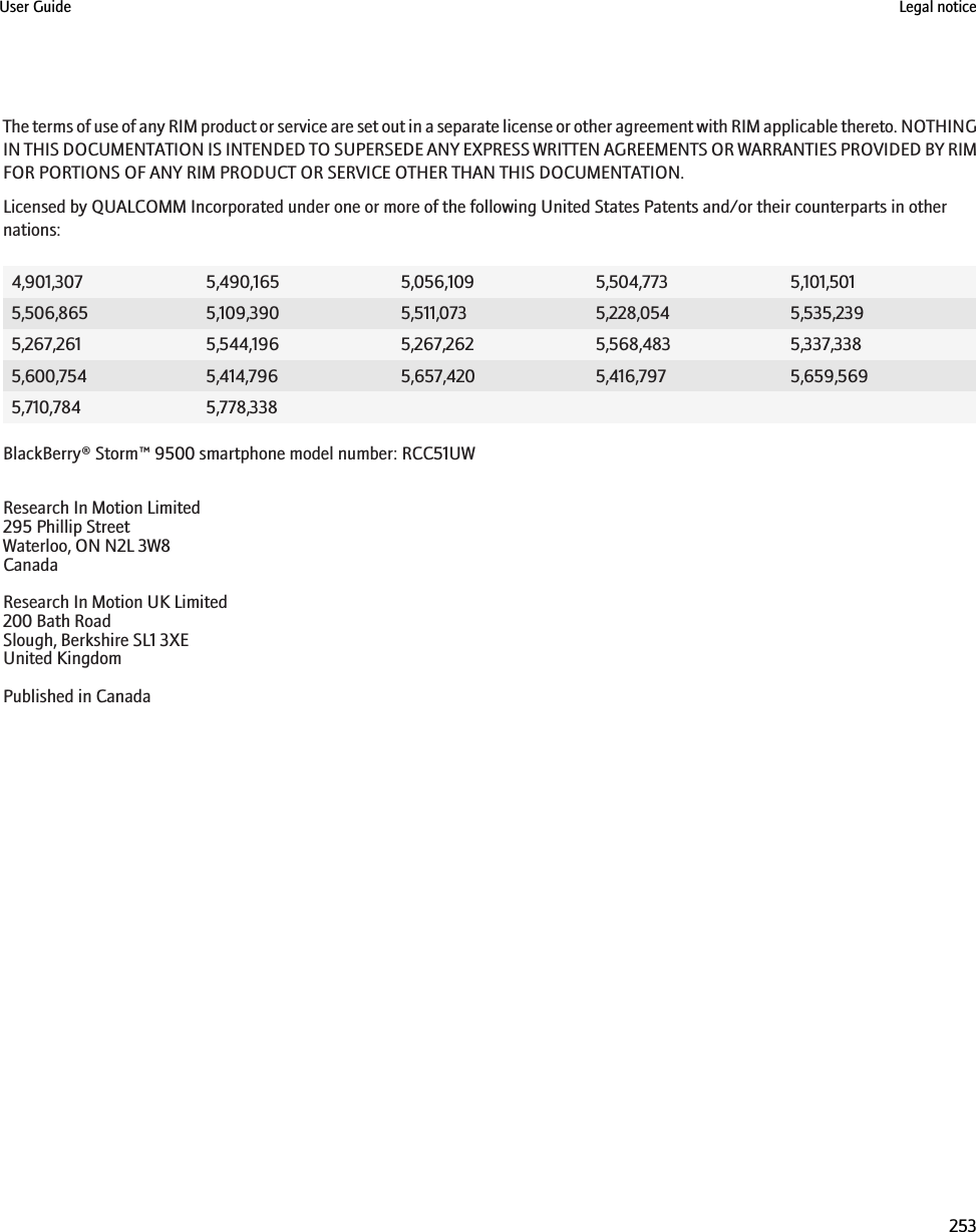 The terms of use of any RIM product or service are set out in a separate license or other agreement with RIM applicable thereto. NOTHINGIN THIS DOCUMENTATION IS INTENDED TO SUPERSEDE ANY EXPRESS WRITTEN AGREEMENTS OR WARRANTIES PROVIDED BY RIMFOR PORTIONS OF ANY RIM PRODUCT OR SERVICE OTHER THAN THIS DOCUMENTATION.Licensed by QUALCOMM Incorporated under one or more of the following United States Patents and/or their counterparts in othernations:4,901,307 5,490,165 5,056,109 5,504,773 5,101,5015,506,865 5,109,390 5,511,073 5,228,054 5,535,2395,267,261 5,544,196 5,267,262 5,568,483 5,337,3385,600,754 5,414,796 5,657,420 5,416,797 5,659,5695,710,784 5,778,338BlackBerry® Storm™ 9500 smartphone model number: RCC51UWResearch In Motion Limited295 Phillip StreetWaterloo, ON N2L 3W8CanadaResearch In Motion UK Limited200 Bath RoadSlough, Berkshire SL1 3XEUnited KingdomPublished in CanadaUser Guide Legal notice253