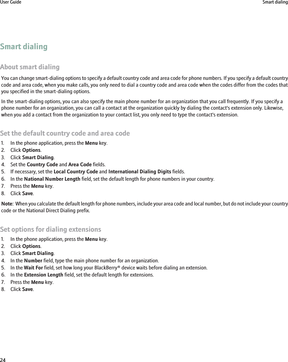 Smart dialingAbout smart dialingYou can change smart-dialing options to specify a default country code and area code for phone numbers. If you specify a default countrycode and area code, when you make calls, you only need to dial a country code and area code when the codes differ from the codes thatyou specified in the smart-dialing options.In the smart-dialing options, you can also specify the main phone number for an organization that you call frequently. If you specify aphone number for an organization, you can call a contact at the organization quickly by dialing the contact&apos;s extension only. Likewise,when you add a contact from the organization to your contact list, you only need to type the contact&apos;s extension.Set the default country code and area code1. In the phone application, press the Menu key.2. Click Options.3. Click Smart Dialing.4. Set the Country Code and Area Code fields.5. If necessary, set the Local Country Code and International Dialing Digits fields.6. In the National Number Length field, set the default length for phone numbers in your country.7. Press the Menu key.8. Click Save.Note:  When you calculate the default length for phone numbers, include your area code and local number, but do not include your countrycode or the National Direct Dialing prefix.Set options for dialing extensions1. In the phone application, press the Menu key.2. Click Options.3. Click Smart Dialing.4. In the Number field, type the main phone number for an organization.5. In the Wait For field, set how long your BlackBerry® device waits before dialing an extension.6. In the Extension Length field, set the default length for extensions.7. Press the Menu key.8. Click Save.User Guide Smart dialing24