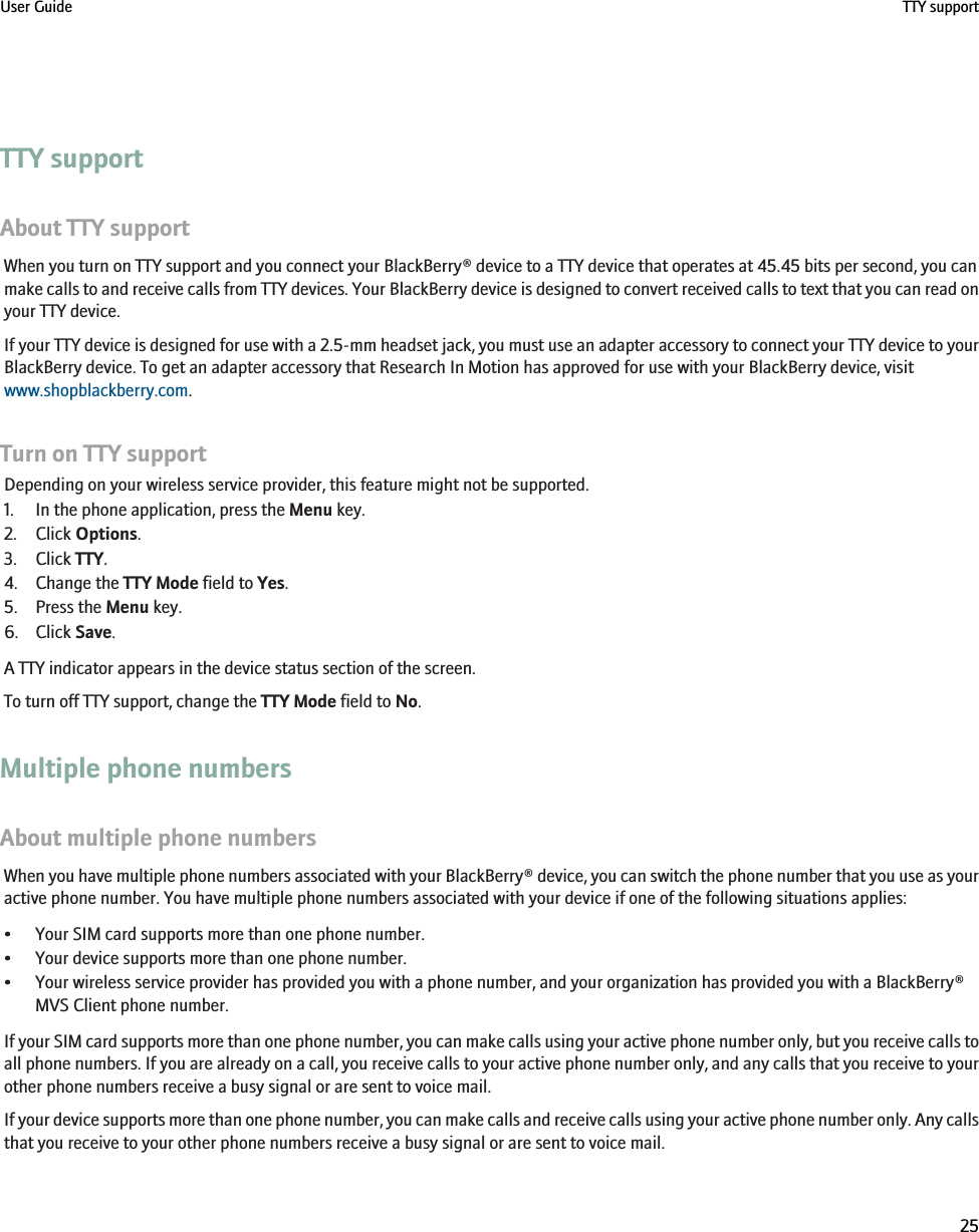 TTY supportAbout TTY supportWhen you turn on TTY support and you connect your BlackBerry® device to a TTY device that operates at 45.45 bits per second, you canmake calls to and receive calls from TTY devices. Your BlackBerry device is designed to convert received calls to text that you can read onyour TTY device.If your TTY device is designed for use with a 2.5-mm headset jack, you must use an adapter accessory to connect your TTY device to yourBlackBerry device. To get an adapter accessory that Research In Motion has approved for use with your BlackBerry device, visitwww.shopblackberry.com.Turn on TTY supportDepending on your wireless service provider, this feature might not be supported.1. In the phone application, press the Menu key.2. Click Options.3. Click TTY.4. Change the TTY Mode field to Yes.5. Press the Menu key.6. Click Save.A TTY indicator appears in the device status section of the screen.To turn off TTY support, change the TTY Mode field to No.Multiple phone numbersAbout multiple phone numbersWhen you have multiple phone numbers associated with your BlackBerry® device, you can switch the phone number that you use as youractive phone number. You have multiple phone numbers associated with your device if one of the following situations applies:• Your SIM card supports more than one phone number.• Your device supports more than one phone number.• Your wireless service provider has provided you with a phone number, and your organization has provided you with a BlackBerry®MVS Client phone number.If your SIM card supports more than one phone number, you can make calls using your active phone number only, but you receive calls toall phone numbers. If you are already on a call, you receive calls to your active phone number only, and any calls that you receive to yourother phone numbers receive a busy signal or are sent to voice mail.If your device supports more than one phone number, you can make calls and receive calls using your active phone number only. Any callsthat you receive to your other phone numbers receive a busy signal or are sent to voice mail.User Guide TTY support25