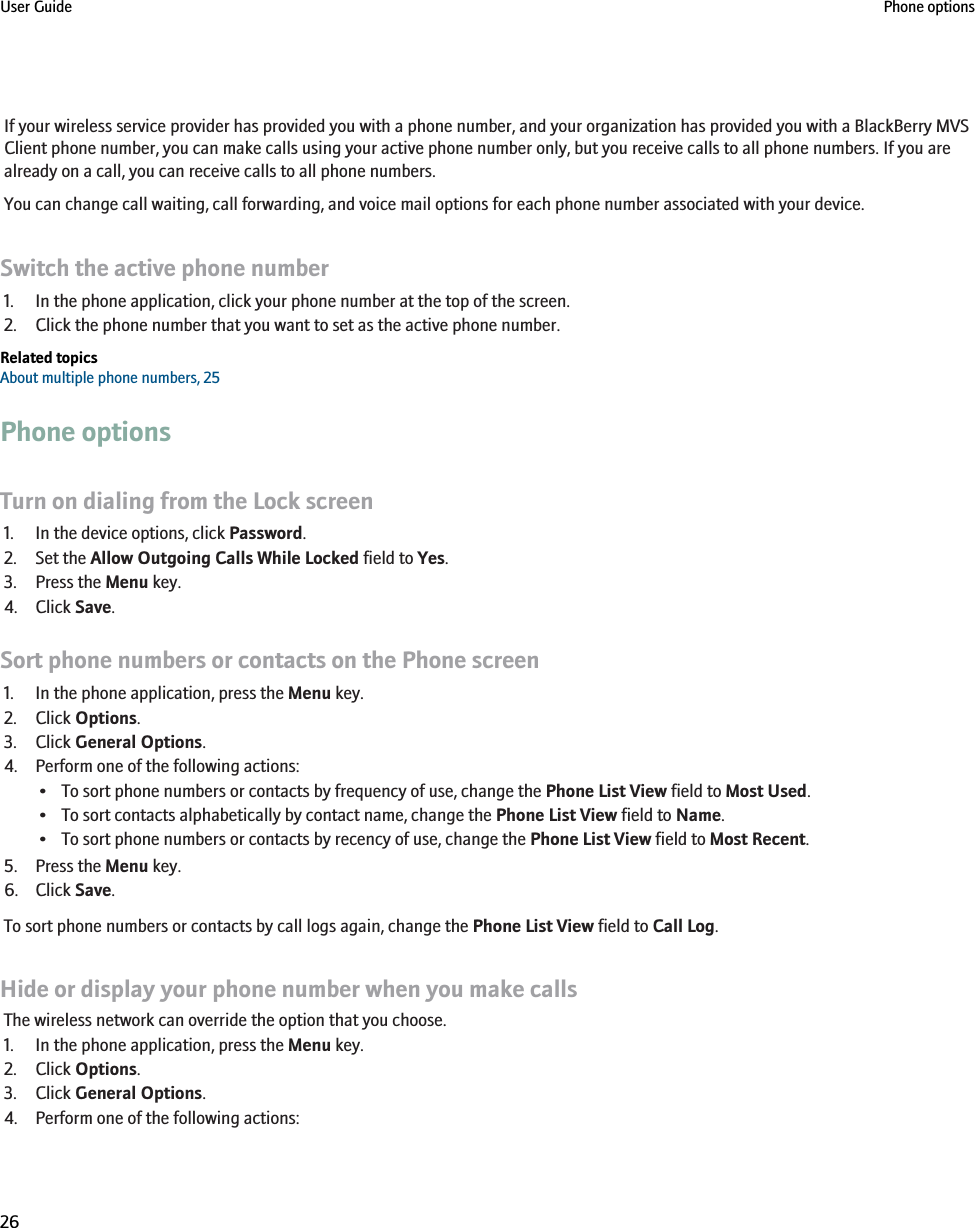If your wireless service provider has provided you with a phone number, and your organization has provided you with a BlackBerry MVSClient phone number, you can make calls using your active phone number only, but you receive calls to all phone numbers. If you arealready on a call, you can receive calls to all phone numbers.You can change call waiting, call forwarding, and voice mail options for each phone number associated with your device.Switch the active phone number1. In the phone application, click your phone number at the top of the screen.2. Click the phone number that you want to set as the active phone number.Related topicsAbout multiple phone numbers, 25Phone optionsTurn on dialing from the Lock screen1. In the device options, click Password.2. Set the Allow Outgoing Calls While Locked field to Yes.3. Press the Menu key.4. Click Save.Sort phone numbers or contacts on the Phone screen1. In the phone application, press the Menu key.2. Click Options.3. Click General Options.4. Perform one of the following actions:• To sort phone numbers or contacts by frequency of use, change the Phone List View field to Most Used.• To sort contacts alphabetically by contact name, change the Phone List View field to Name.• To sort phone numbers or contacts by recency of use, change the Phone List View field to Most Recent.5. Press the Menu key.6. Click Save.To sort phone numbers or contacts by call logs again, change the Phone List View field to Call Log.Hide or display your phone number when you make callsThe wireless network can override the option that you choose.1. In the phone application, press the Menu key.2. Click Options.3. Click General Options.4. Perform one of the following actions:User Guide Phone options26