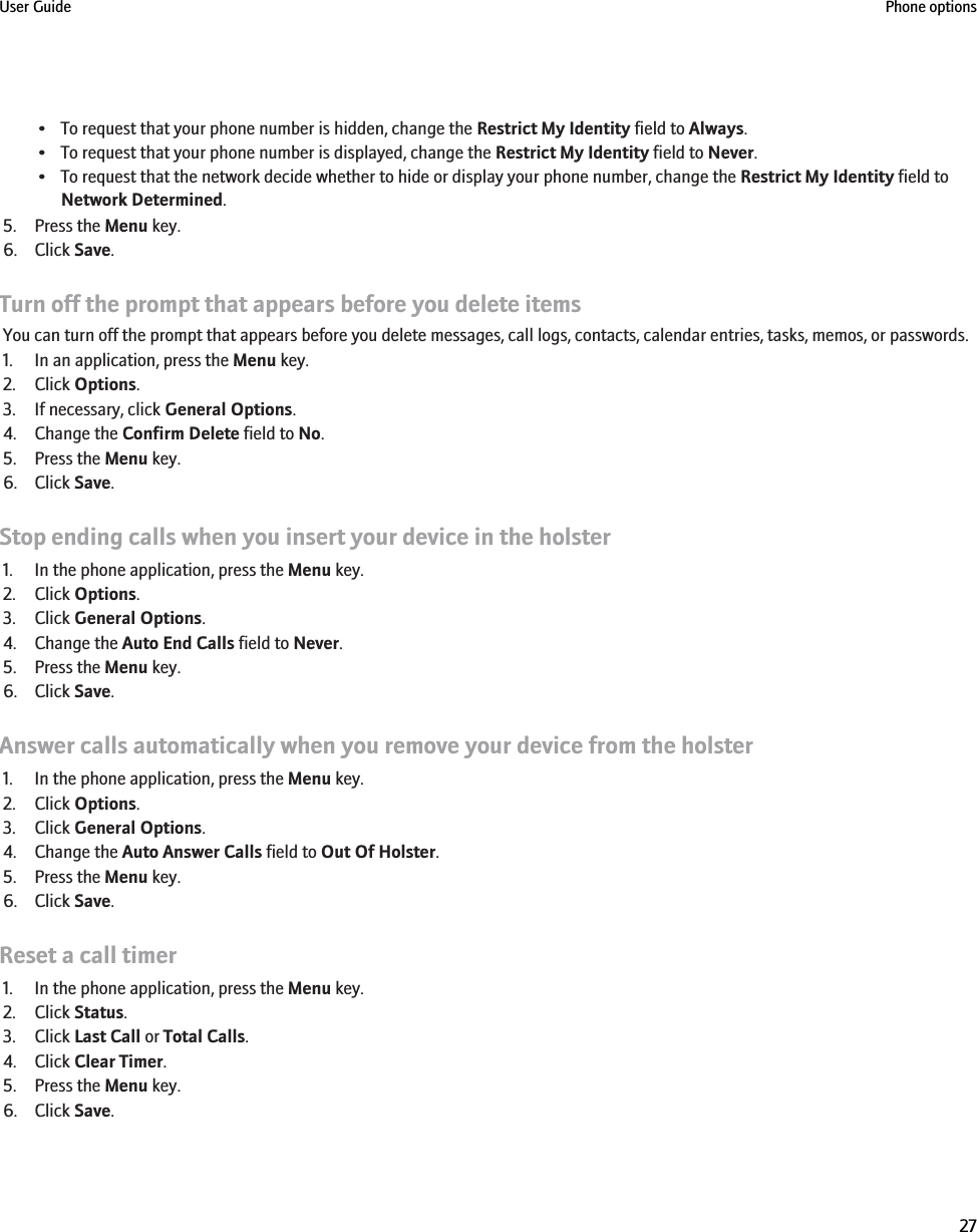 • To request that your phone number is hidden, change the Restrict My Identity field to Always.• To request that your phone number is displayed, change the Restrict My Identity field to Never.• To request that the network decide whether to hide or display your phone number, change the Restrict My Identity field toNetwork Determined.5. Press the Menu key.6. Click Save.Turn off the prompt that appears before you delete itemsYou can turn off the prompt that appears before you delete messages, call logs, contacts, calendar entries, tasks, memos, or passwords.1. In an application, press the Menu key.2. Click Options.3. If necessary, click General Options.4. Change the Confirm Delete field to No.5. Press the Menu key.6. Click Save.Stop ending calls when you insert your device in the holster1. In the phone application, press the Menu key.2. Click Options.3. Click General Options.4. Change the Auto End Calls field to Never.5. Press the Menu key.6. Click Save.Answer calls automatically when you remove your device from the holster1. In the phone application, press the Menu key.2. Click Options.3. Click General Options.4. Change the Auto Answer Calls field to Out Of Holster.5. Press the Menu key.6. Click Save.Reset a call timer1. In the phone application, press the Menu key.2. Click Status.3. Click Last Call or Total Calls.4. Click Clear Timer.5. Press the Menu key.6. Click Save.User Guide Phone options27
