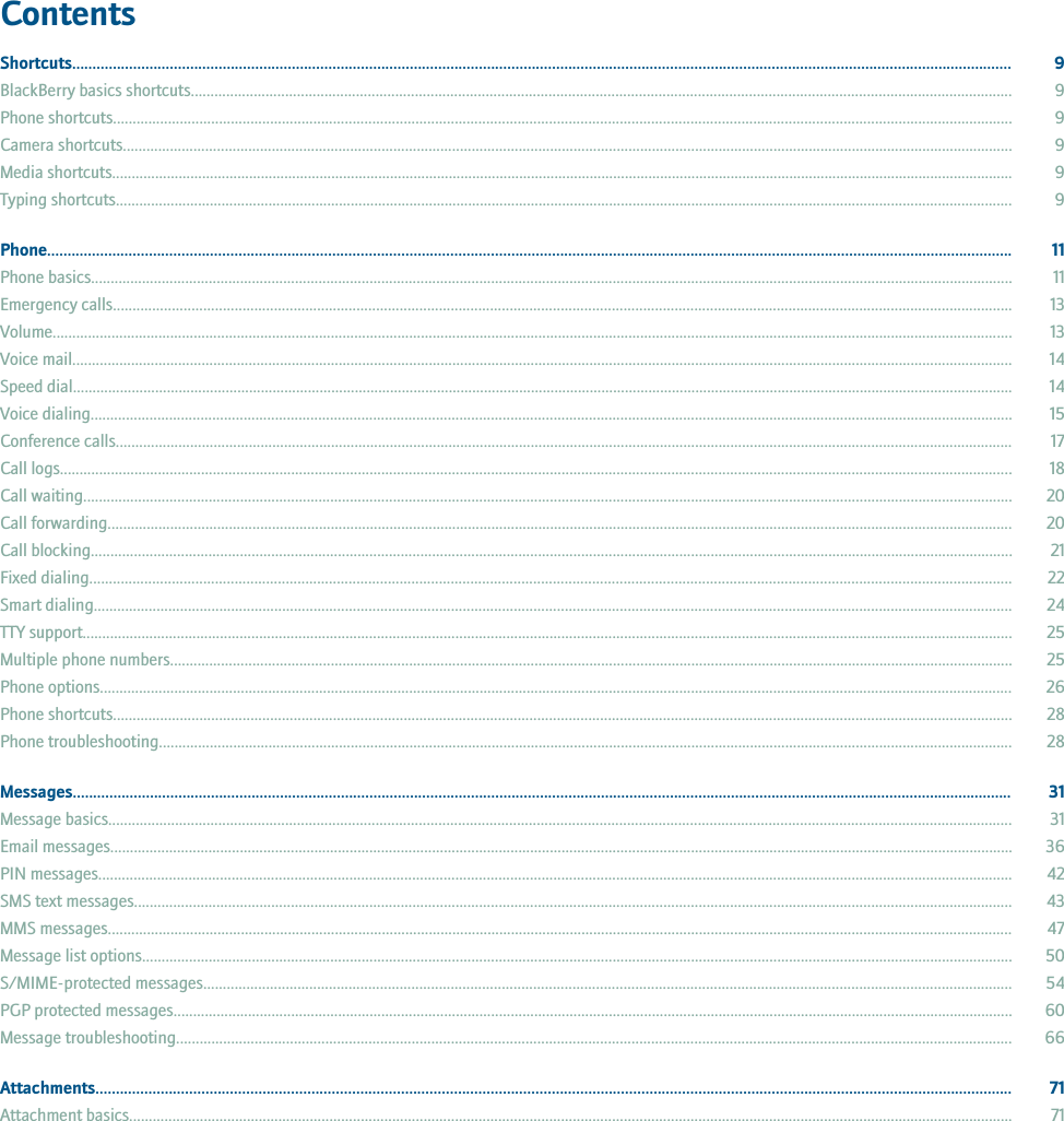 ContentsShortcuts....................................................................................................................................................................................................................................... 9BlackBerry basics shortcuts................................................................................................................................................................................................................. 9Phone shortcuts..................................................................................................................................................................................................................................... 9Camera shortcuts................................................................................................................................................................................................................................... 9Media shortcuts...................................................................................................................................................................................................................................... 9Typing shortcuts..................................................................................................................................................................................................................................... 9Phone............................................................................................................................................................................................................................................. 11Phone basics........................................................................................................................................................................................................................................... 11Emergency calls..................................................................................................................................................................................................................................... 13Volume..................................................................................................................................................................................................................................................... 13Voice mail................................................................................................................................................................................................................................................ 14Speed dial................................................................................................................................................................................................................................................ 14Voice dialing........................................................................................................................................................................................................................................... 15Conference calls..................................................................................................................................................................................................................................... 17Call logs................................................................................................................................................................................................................................................... 18Call waiting............................................................................................................................................................................................................................................. 20Call forwarding....................................................................................................................................................................................................................................... 20Call blocking........................................................................................................................................................................................................................................... 21Fixed dialing........................................................................................................................................................................................................................................... 22Smart dialing.......................................................................................................................................................................................................................................... 24TTY support............................................................................................................................................................................................................................................. 25Multiple phone numbers....................................................................................................................................................................................................................... 25Phone options......................................................................................................................................................................................................................................... 26Phone shortcuts..................................................................................................................................................................................................................................... 28Phone troubleshooting.......................................................................................................................................................................................................................... 28Messages....................................................................................................................................................................................................................................... 31Message basics...................................................................................................................................................................................................................................... 31Email messages...................................................................................................................................................................................................................................... 36PIN messages......................................................................................................................................................................................................................................... 42SMS text messages................................................................................................................................................................................................................................ 43MMS messages....................................................................................................................................................................................................................................... 47Message list options.............................................................................................................................................................................................................................. 50S/MIME-protected messages.............................................................................................................................................................................................................. 54PGP protected messages...................................................................................................................................................................................................................... 60Message troubleshooting..................................................................................................................................................................................................................... 66Attachments................................................................................................................................................................................................................................. 71Attachment basics................................................................................................................................................................................................................................. 71