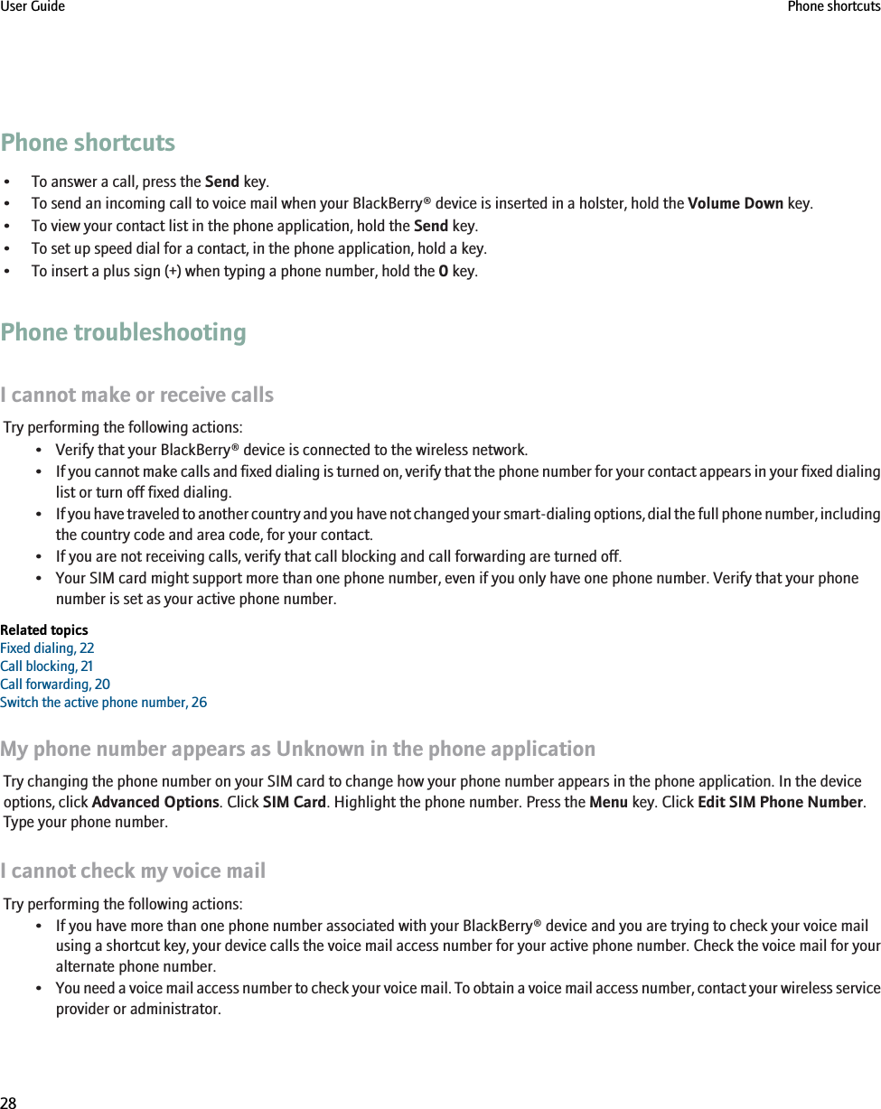 Phone shortcuts• To answer a call, press the Send key.• To send an incoming call to voice mail when your BlackBerry® device is inserted in a holster, hold the Volume Down key.• To view your contact list in the phone application, hold the Send key.• To set up speed dial for a contact, in the phone application, hold a key.• To insert a plus sign (+) when typing a phone number, hold the 0 key.Phone troubleshootingI cannot make or receive callsTry performing the following actions:• Verify that your BlackBerry® device is connected to the wireless network.•If you cannot make calls and fixed dialing is turned on, verify that the phone number for your contact appears in your fixed dialinglist or turn off fixed dialing.•If you have traveled to another country and you have not changed your smart-dialing options, dial the full phone number, includingthe country code and area code, for your contact.• If you are not receiving calls, verify that call blocking and call forwarding are turned off.• Your SIM card might support more than one phone number, even if you only have one phone number. Verify that your phonenumber is set as your active phone number.Related topicsFixed dialing, 22Call blocking, 21Call forwarding, 20Switch the active phone number, 26My phone number appears as Unknown in the phone applicationTry changing the phone number on your SIM card to change how your phone number appears in the phone application. In the deviceoptions, click Advanced Options. Click SIM Card. Highlight the phone number. Press the Menu key. Click Edit SIM Phone Number.Type your phone number.I cannot check my voice mailTry performing the following actions:• If you have more than one phone number associated with your BlackBerry® device and you are trying to check your voice mailusing a shortcut key, your device calls the voice mail access number for your active phone number. Check the voice mail for youralternate phone number.•You need a voice mail access number to check your voice mail. To obtain a voice mail access number, contact your wireless serviceprovider or administrator.User Guide Phone shortcuts28