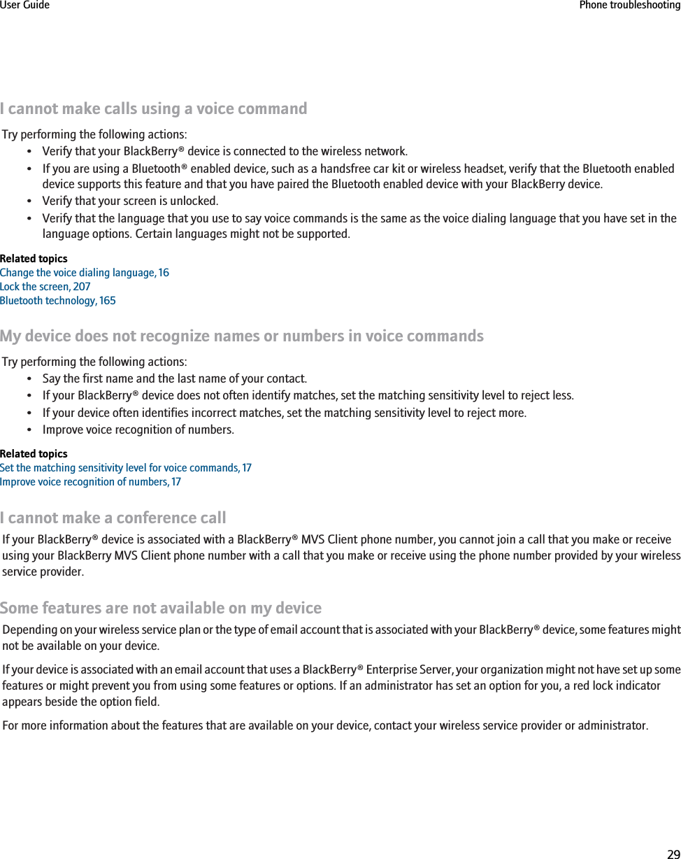 I cannot make calls using a voice commandTry performing the following actions:• Verify that your BlackBerry® device is connected to the wireless network.• If you are using a Bluetooth® enabled device, such as a handsfree car kit or wireless headset, verify that the Bluetooth enableddevice supports this feature and that you have paired the Bluetooth enabled device with your BlackBerry device.• Verify that your screen is unlocked.• Verify that the language that you use to say voice commands is the same as the voice dialing language that you have set in thelanguage options. Certain languages might not be supported.Related topicsChange the voice dialing language, 16Lock the screen, 207Bluetooth technology, 165My device does not recognize names or numbers in voice commandsTry performing the following actions:• Say the first name and the last name of your contact.• If your BlackBerry® device does not often identify matches, set the matching sensitivity level to reject less.• If your device often identifies incorrect matches, set the matching sensitivity level to reject more.• Improve voice recognition of numbers.Related topicsSet the matching sensitivity level for voice commands, 17Improve voice recognition of numbers, 17I cannot make a conference callIf your BlackBerry® device is associated with a BlackBerry® MVS Client phone number, you cannot join a call that you make or receiveusing your BlackBerry MVS Client phone number with a call that you make or receive using the phone number provided by your wirelessservice provider.Some features are not available on my deviceDepending on your wireless service plan or the type of email account that is associated with your BlackBerry® device, some features mightnot be available on your device.If your device is associated with an email account that uses a BlackBerry® Enterprise Server, your organization might not have set up somefeatures or might prevent you from using some features or options. If an administrator has set an option for you, a red lock indicatorappears beside the option field.For more information about the features that are available on your device, contact your wireless service provider or administrator.User Guide Phone troubleshooting29