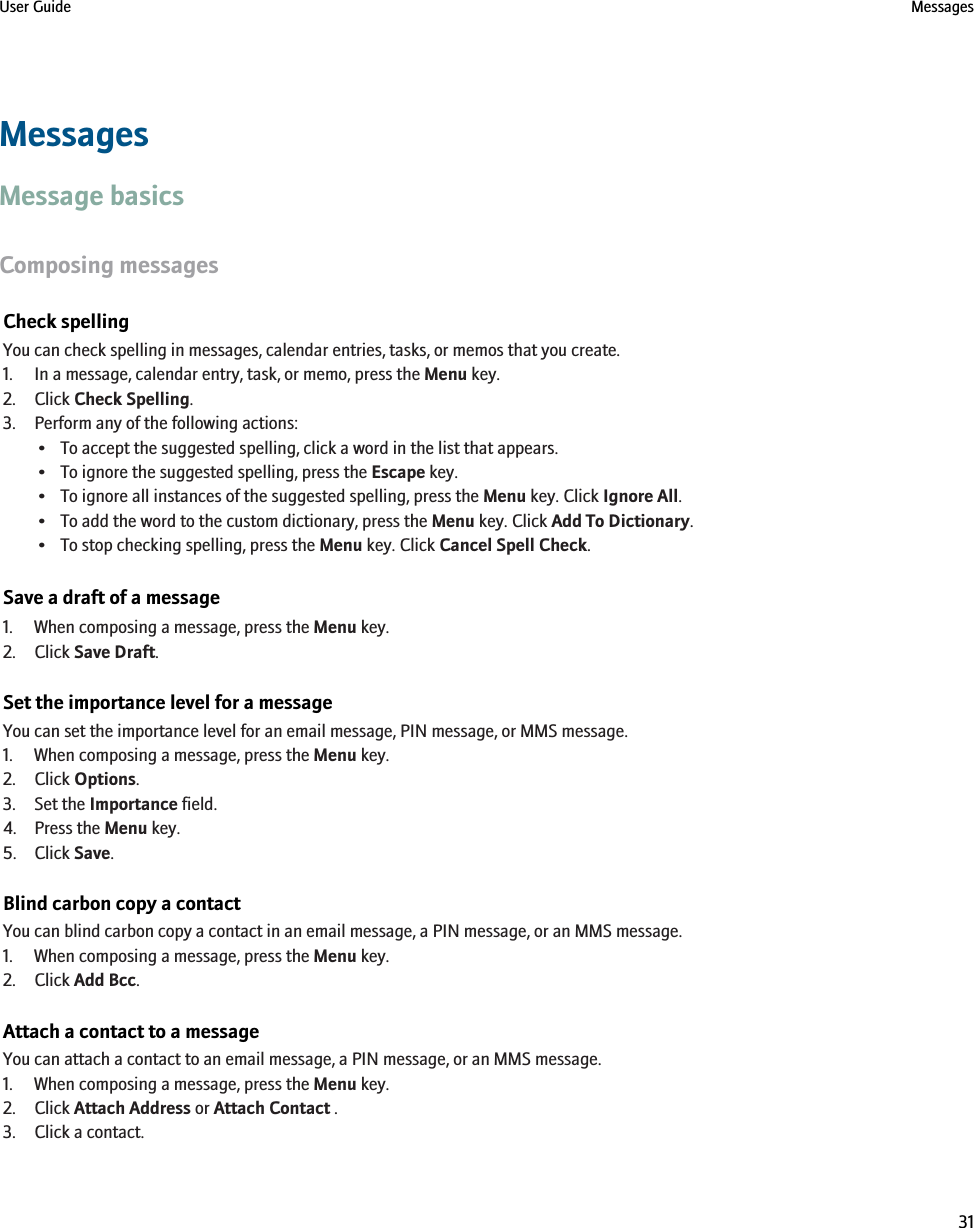 MessagesMessage basicsComposing messagesCheck spellingYou can check spelling in messages, calendar entries, tasks, or memos that you create.1. In a message, calendar entry, task, or memo, press the Menu key.2. Click Check Spelling.3. Perform any of the following actions:• To accept the suggested spelling, click a word in the list that appears.• To ignore the suggested spelling, press the Escape key.• To ignore all instances of the suggested spelling, press the Menu key. Click Ignore All.• To add the word to the custom dictionary, press the Menu key. Click Add To Dictionary.• To stop checking spelling, press the Menu key. Click Cancel Spell Check.Save a draft of a message1. When composing a message, press the Menu key.2. Click Save Draft.Set the importance level for a messageYou can set the importance level for an email message, PIN message, or MMS message.1. When composing a message, press the Menu key.2. Click Options.3. Set the Importance field.4. Press the Menu key.5. Click Save.Blind carbon copy a contactYou can blind carbon copy a contact in an email message, a PIN message, or an MMS message.1. When composing a message, press the Menu key.2. Click Add Bcc.Attach a contact to a messageYou can attach a contact to an email message, a PIN message, or an MMS message.1. When composing a message, press the Menu key.2. Click Attach Address or Attach Contact .3. Click a contact.User Guide Messages31