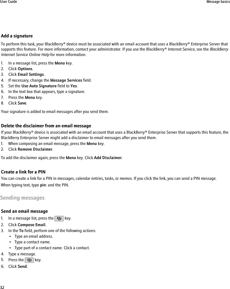 Add a signatureTo perform this task, your BlackBerry® device must be associated with an email account that uses a BlackBerry® Enterprise Server thatsupports this feature. For more information, contact your administrator. If you use the BlackBerry® Internet Service, see the BlackBerryInternet Service Online Help for more information.1. In a message list, press the Menu key.2. Click Options.3. Click Email Settings.4. If necessary, change the Message Services field.5. Set the Use Auto Signature field to Yes.6. In the text box that appears, type a signature.7. Press the Menu key.8. Click Save.Your signature is added to email messages after you send them.Delete the disclaimer from an email messageIf your BlackBerry® device is associated with an email account that uses a BlackBerry® Enterprise Server that supports this feature, theBlackBerry Enterprise Server might add a disclaimer to email messages after you send them.1. When composing an email message, press the Menu key.2. Click Remove Disclaimer.To add the disclaimer again, press the Menu key. Click Add Disclaimer.Create a link for a PINYou can create a link for a PIN in messages, calendar entries, tasks, or memos. If you click the link, you can send a PIN message.When typing text, type pin: and the PIN.Sending messagesSend an email message1. In a message list, press the   key.2. Click Compose Email.3. In the To field, perform one of the following actions:• Type an email address.• Type a contact name.• Type part of a contact name. Click a contact.4. Type a message.5. Press the   key.6. Click Send.User Guide Message basics32