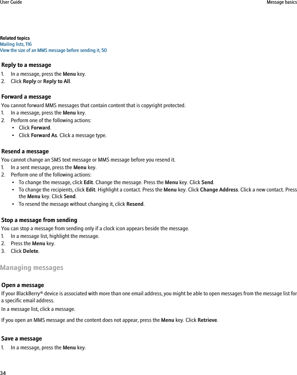 Related topicsMailing lists, 116View the size of an MMS message before sending it, 50Reply to a message1. In a message, press the Menu key.2. Click Reply or Reply to All.Forward a messageYou cannot forward MMS messages that contain content that is copyright protected.1. In a message, press the Menu key.2. Perform one of the following actions:• Click Forward.• Click Forward As. Click a message type.Resend a messageYou cannot change an SMS text message or MMS message before you resend it.1. In a sent message, press the Menu key.2. Perform one of the following actions:• To change the message, click Edit. Change the message. Press the Menu key. Click Send.•To change the recipients, click Edit. Highlight a contact. Press the Menu key. Click Change Address. Click a new contact. Pressthe Menu key. Click Send.• To resend the message without changing it, click Resend.Stop a message from sendingYou can stop a message from sending only if a clock icon appears beside the message.1. In a message list, highlight the message.2. Press the Menu key.3. Click Delete.Managing messagesOpen a messageIf your BlackBerry® device is associated with more than one email address, you might be able to open messages from the message list fora specific email address.In a message list, click a message.If you open an MMS message and the content does not appear, press the Menu key. Click Retrieve.Save a message1. In a message, press the Menu key.User Guide Message basics34