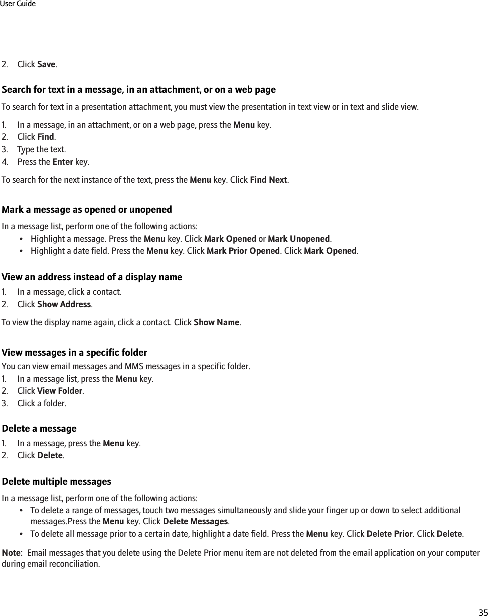 2. Click Save.Search for text in a message, in an attachment, or on a web pageTo search for text in a presentation attachment, you must view the presentation in text view or in text and slide view.1. In a message, in an attachment, or on a web page, press the Menu key.2. Click Find.3. Type the text.4. Press the Enter key.To search for the next instance of the text, press the Menu key. Click Find Next.Mark a message as opened or unopenedIn a message list, perform one of the following actions:• Highlight a message. Press the Menu key. Click Mark Opened or Mark Unopened.• Highlight a date field. Press the Menu key. Click Mark Prior Opened. Click Mark Opened.View an address instead of a display name1. In a message, click a contact.2. Click Show Address.To view the display name again, click a contact. Click Show Name.View messages in a specific folderYou can view email messages and MMS messages in a specific folder.1. In a message list, press the Menu key.2. Click View Folder.3. Click a folder.Delete a message1. In a message, press the Menu key.2. Click Delete.Delete multiple messagesIn a message list, perform one of the following actions:• To delete a range of messages, touch two messages simultaneously and slide your finger up or down to select additionalmessages.Press the Menu key. Click Delete Messages.• To delete all message prior to a certain date, highlight a date field. Press the Menu key. Click Delete Prior. Click Delete.Note:  Email messages that you delete using the Delete Prior menu item are not deleted from the email application on your computerduring email reconciliation.User Guide35