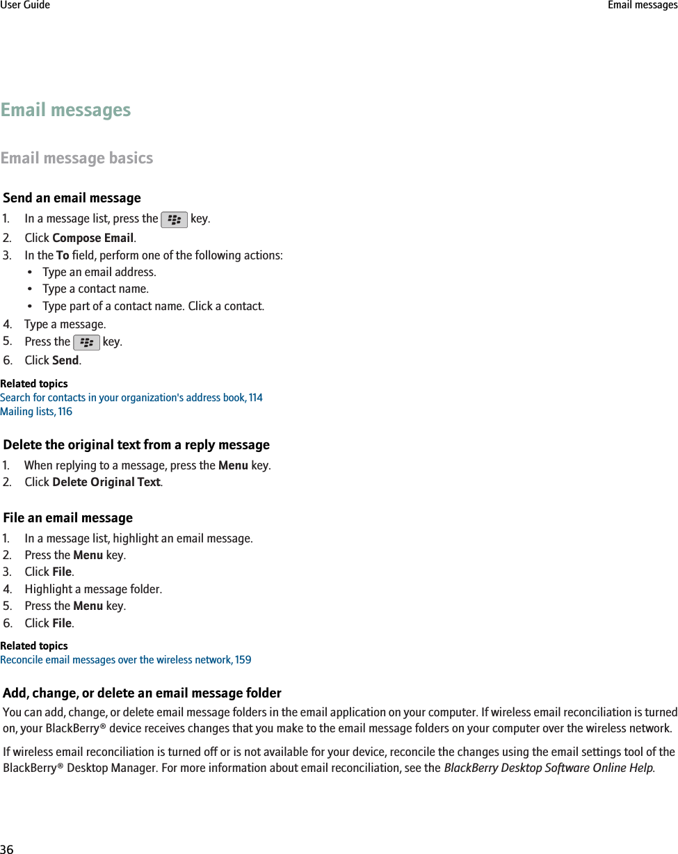 Email messagesEmail message basicsSend an email message1. In a message list, press the   key.2. Click Compose Email.3. In the To field, perform one of the following actions:• Type an email address.• Type a contact name.• Type part of a contact name. Click a contact.4. Type a message.5. Press the   key.6. Click Send.Related topicsSearch for contacts in your organization&apos;s address book, 114Mailing lists, 116Delete the original text from a reply message1. When replying to a message, press the Menu key.2. Click Delete Original Text.File an email message1. In a message list, highlight an email message.2. Press the Menu key.3. Click File.4. Highlight a message folder.5. Press the Menu key.6. Click File.Related topicsReconcile email messages over the wireless network, 159Add, change, or delete an email message folderYou can add, change, or delete email message folders in the email application on your computer. If wireless email reconciliation is turnedon, your BlackBerry® device receives changes that you make to the email message folders on your computer over the wireless network.If wireless email reconciliation is turned off or is not available for your device, reconcile the changes using the email settings tool of theBlackBerry® Desktop Manager. For more information about email reconciliation, see the BlackBerry Desktop Software Online Help.User Guide Email messages36