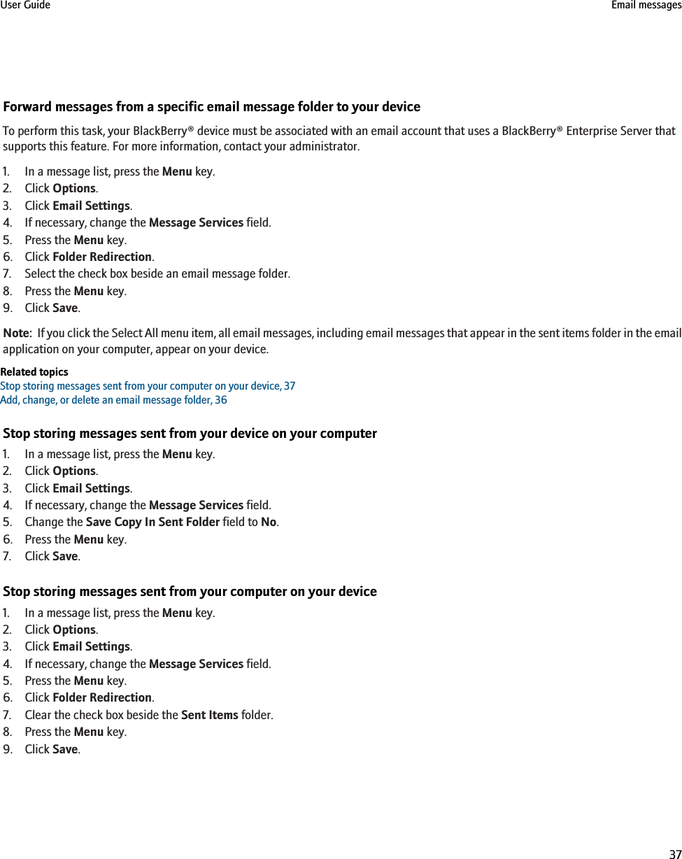 Forward messages from a specific email message folder to your deviceTo perform this task, your BlackBerry® device must be associated with an email account that uses a BlackBerry® Enterprise Server thatsupports this feature. For more information, contact your administrator.1. In a message list, press the Menu key.2. Click Options.3. Click Email Settings.4. If necessary, change the Message Services field.5. Press the Menu key.6. Click Folder Redirection.7. Select the check box beside an email message folder.8. Press the Menu key.9. Click Save.Note:  If you click the Select All menu item, all email messages, including email messages that appear in the sent items folder in the emailapplication on your computer, appear on your device.Related topicsStop storing messages sent from your computer on your device, 37Add, change, or delete an email message folder, 36Stop storing messages sent from your device on your computer1. In a message list, press the Menu key.2. Click Options.3. Click Email Settings.4. If necessary, change the Message Services field.5. Change the Save Copy In Sent Folder field to No.6. Press the Menu key.7. Click Save.Stop storing messages sent from your computer on your device1. In a message list, press the Menu key.2. Click Options.3. Click Email Settings.4. If necessary, change the Message Services field.5. Press the Menu key.6. Click Folder Redirection.7. Clear the check box beside the Sent Items folder.8. Press the Menu key.9. Click Save.User Guide Email messages37