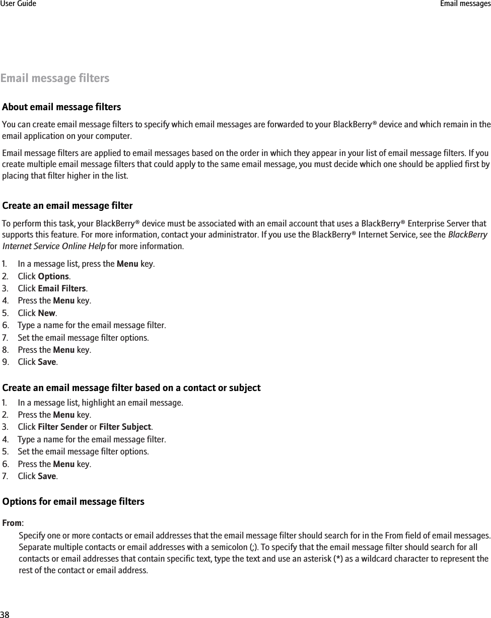 Email message filtersAbout email message filtersYou can create email message filters to specify which email messages are forwarded to your BlackBerry® device and which remain in theemail application on your computer.Email message filters are applied to email messages based on the order in which they appear in your list of email message filters. If youcreate multiple email message filters that could apply to the same email message, you must decide which one should be applied first byplacing that filter higher in the list.Create an email message filterTo perform this task, your BlackBerry® device must be associated with an email account that uses a BlackBerry® Enterprise Server thatsupports this feature. For more information, contact your administrator. If you use the BlackBerry® Internet Service, see the BlackBerryInternet Service Online Help for more information.1. In a message list, press the Menu key.2. Click Options.3. Click Email Filters.4. Press the Menu key.5. Click New.6. Type a name for the email message filter.7. Set the email message filter options.8. Press the Menu key.9. Click Save.Create an email message filter based on a contact or subject1. In a message list, highlight an email message.2. Press the Menu key.3. Click Filter Sender or Filter Subject.4. Type a name for the email message filter.5. Set the email message filter options.6. Press the Menu key.7. Click Save.Options for email message filtersFrom:Specify one or more contacts or email addresses that the email message filter should search for in the From field of email messages.Separate multiple contacts or email addresses with a semicolon (;). To specify that the email message filter should search for allcontacts or email addresses that contain specific text, type the text and use an asterisk (*) as a wildcard character to represent therest of the contact or email address.User Guide Email messages38