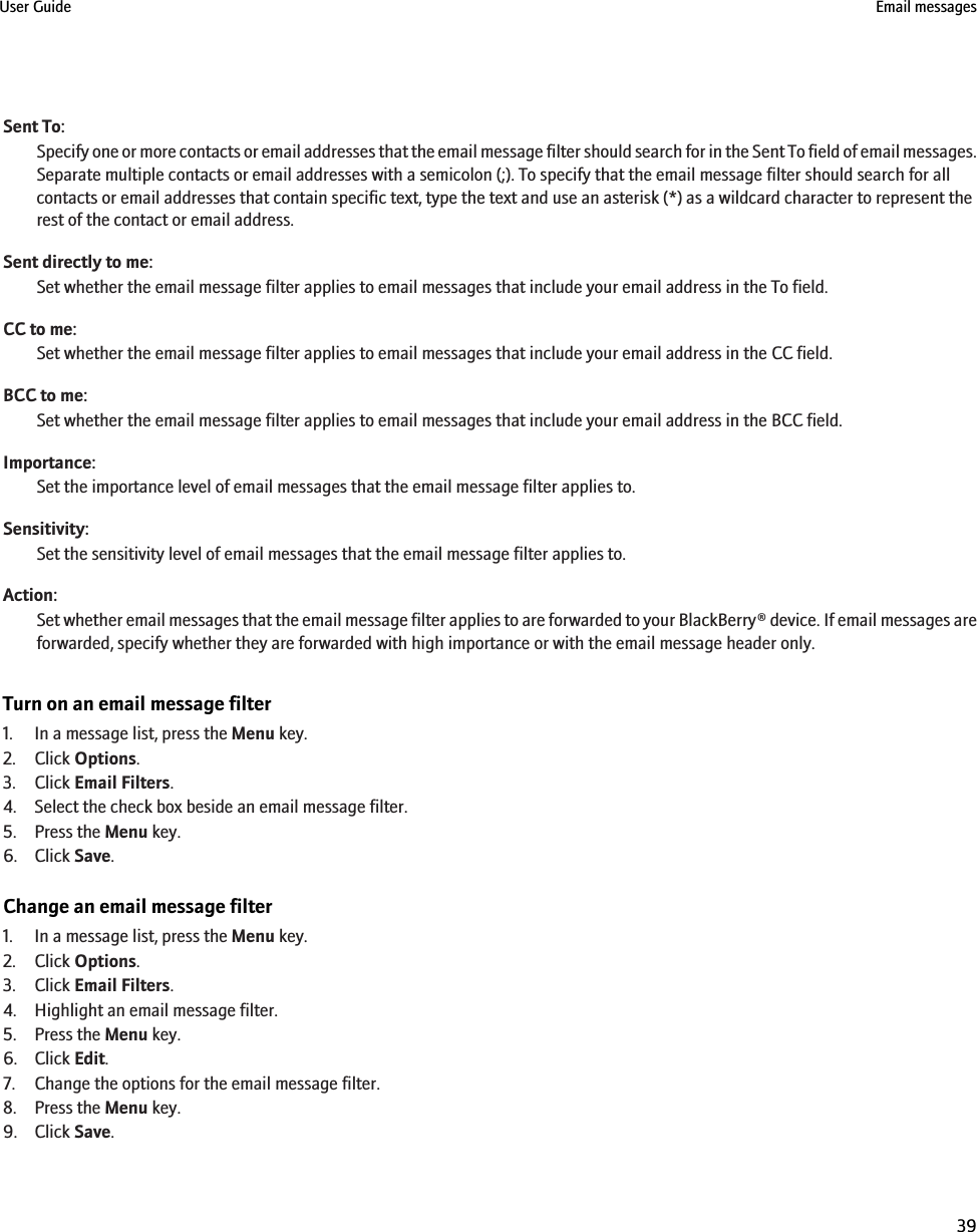 Sent To:Specify one or more contacts or email addresses that the email message filter should search for in the Sent To field of email messages.Separate multiple contacts or email addresses with a semicolon (;). To specify that the email message filter should search for allcontacts or email addresses that contain specific text, type the text and use an asterisk (*) as a wildcard character to represent therest of the contact or email address.Sent directly to me:Set whether the email message filter applies to email messages that include your email address in the To field.CC to me:Set whether the email message filter applies to email messages that include your email address in the CC field.BCC to me:Set whether the email message filter applies to email messages that include your email address in the BCC field.Importance:Set the importance level of email messages that the email message filter applies to.Sensitivity:Set the sensitivity level of email messages that the email message filter applies to.Action:Set whether email messages that the email message filter applies to are forwarded to your BlackBerry® device. If email messages areforwarded, specify whether they are forwarded with high importance or with the email message header only.Turn on an email message filter1. In a message list, press the Menu key.2. Click Options.3. Click Email Filters.4. Select the check box beside an email message filter.5. Press the Menu key.6. Click Save.Change an email message filter1. In a message list, press the Menu key.2. Click Options.3. Click Email Filters.4. Highlight an email message filter.5. Press the Menu key.6. Click Edit.7. Change the options for the email message filter.8. Press the Menu key.9. Click Save.User Guide Email messages39