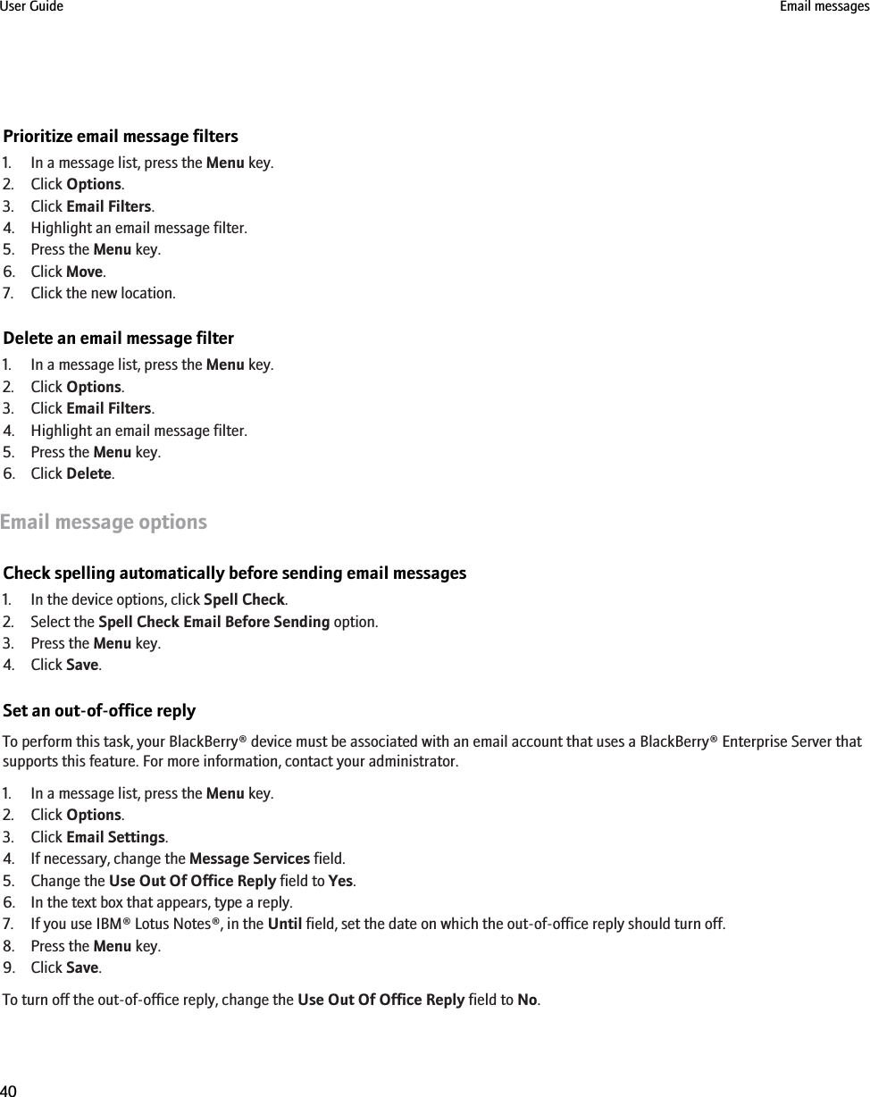 Prioritize email message filters1. In a message list, press the Menu key.2. Click Options.3. Click Email Filters.4. Highlight an email message filter.5. Press the Menu key.6. Click Move.7. Click the new location.Delete an email message filter1. In a message list, press the Menu key.2. Click Options.3. Click Email Filters.4. Highlight an email message filter.5. Press the Menu key.6. Click Delete.Email message optionsCheck spelling automatically before sending email messages1. In the device options, click Spell Check.2. Select the Spell Check Email Before Sending option.3. Press the Menu key.4. Click Save.Set an out-of-office replyTo perform this task, your BlackBerry® device must be associated with an email account that uses a BlackBerry® Enterprise Server thatsupports this feature. For more information, contact your administrator.1. In a message list, press the Menu key.2. Click Options.3. Click Email Settings.4. If necessary, change the Message Services field.5. Change the Use Out Of Office Reply field to Yes.6. In the text box that appears, type a reply.7. If you use IBM® Lotus Notes®, in the Until field, set the date on which the out-of-office reply should turn off.8. Press the Menu key.9. Click Save.To turn off the out-of-office reply, change the Use Out Of Office Reply field to No.User Guide Email messages40