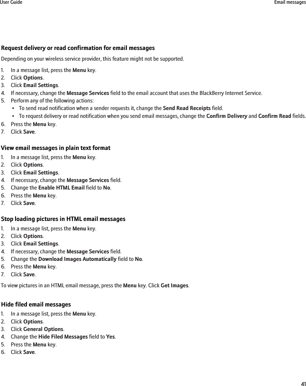 Request delivery or read confirmation for email messagesDepending on your wireless service provider, this feature might not be supported.1. In a message list, press the Menu key.2. Click Options.3. Click Email Settings.4. If necessary, change the Message Services field to the email account that uses the BlackBerry Internet Service.5. Perform any of the following actions:• To send read notification when a sender requests it, change the Send Read Receipts field.•To request delivery or read notification when you send email messages, change the Confirm Delivery and Confirm Read fields.6. Press the Menu key.7. Click Save.View email messages in plain text format1. In a message list, press the Menu key.2. Click Options.3. Click Email Settings.4. If necessary, change the Message Services field.5. Change the Enable HTML Email field to No.6. Press the Menu key.7. Click Save.Stop loading pictures in HTML email messages1. In a message list, press the Menu key.2. Click Options.3. Click Email Settings.4. If necessary, change the Message Services field.5. Change the Download Images Automatically field to No.6. Press the Menu key.7. Click Save.To view pictures in an HTML email message, press the Menu key. Click Get Images.Hide filed email messages1. In a message list, press the Menu key.2. Click Options.3. Click General Options.4. Change the Hide Filed Messages field to Yes.5. Press the Menu key.6. Click Save.User Guide Email messages41