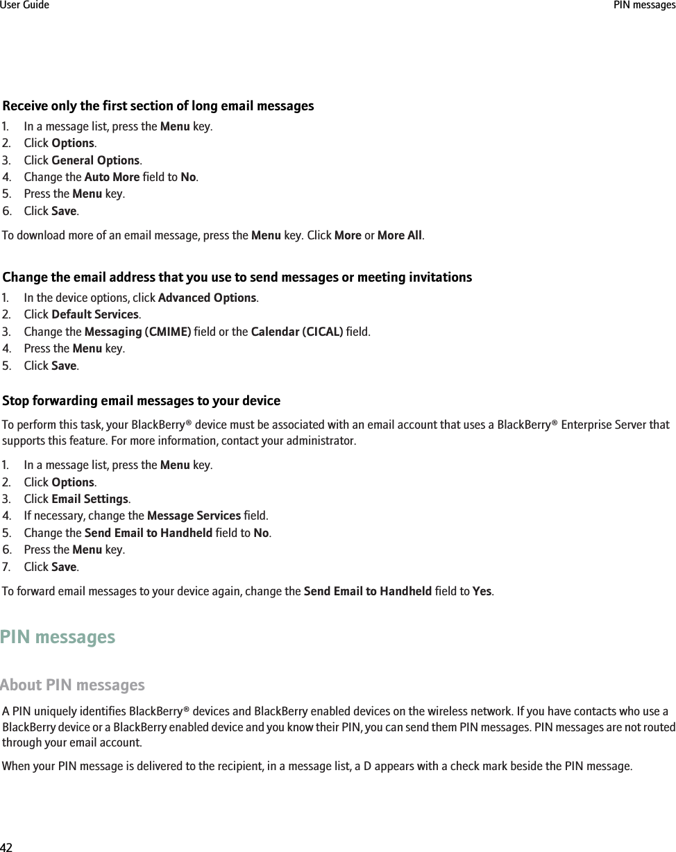 Receive only the first section of long email messages1. In a message list, press the Menu key.2. Click Options.3. Click General Options.4. Change the Auto More field to No.5. Press the Menu key.6. Click Save.To download more of an email message, press the Menu key. Click More or More All.Change the email address that you use to send messages or meeting invitations1. In the device options, click Advanced Options.2. Click Default Services.3. Change the Messaging (CMIME) field or the Calendar (CICAL) field.4. Press the Menu key.5. Click Save.Stop forwarding email messages to your deviceTo perform this task, your BlackBerry® device must be associated with an email account that uses a BlackBerry® Enterprise Server thatsupports this feature. For more information, contact your administrator.1. In a message list, press the Menu key.2. Click Options.3. Click Email Settings.4. If necessary, change the Message Services field.5. Change the Send Email to Handheld field to No.6. Press the Menu key.7. Click Save.To forward email messages to your device again, change the Send Email to Handheld field to Yes.PIN messagesAbout PIN messagesA PIN uniquely identifies BlackBerry® devices and BlackBerry enabled devices on the wireless network. If you have contacts who use aBlackBerry device or a BlackBerry enabled device and you know their PIN, you can send them PIN messages. PIN messages are not routedthrough your email account.When your PIN message is delivered to the recipient, in a message list, a D appears with a check mark beside the PIN message.User Guide PIN messages42