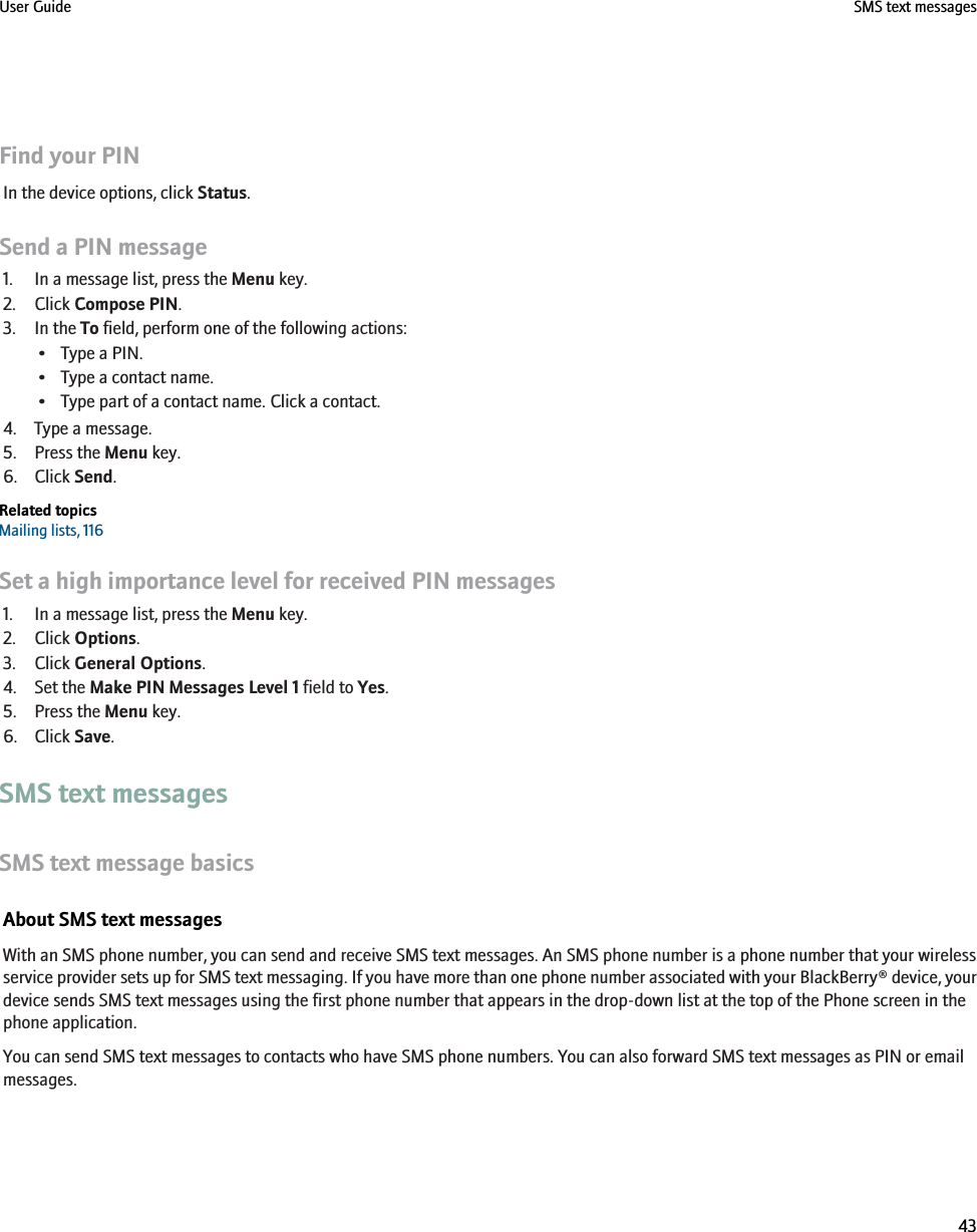Find your PINIn the device options, click Status.Send a PIN message1. In a message list, press the Menu key.2. Click Compose PIN.3. In the To field, perform one of the following actions:• Type a PIN.• Type a contact name.• Type part of a contact name. Click a contact.4. Type a message.5. Press the Menu key.6. Click Send.Related topicsMailing lists, 116Set a high importance level for received PIN messages1. In a message list, press the Menu key.2. Click Options.3. Click General Options.4. Set the Make PIN Messages Level 1 field to Yes.5. Press the Menu key.6. Click Save.SMS text messagesSMS text message basicsAbout SMS text messagesWith an SMS phone number, you can send and receive SMS text messages. An SMS phone number is a phone number that your wirelessservice provider sets up for SMS text messaging. If you have more than one phone number associated with your BlackBerry® device, yourdevice sends SMS text messages using the first phone number that appears in the drop-down list at the top of the Phone screen in thephone application.You can send SMS text messages to contacts who have SMS phone numbers. You can also forward SMS text messages as PIN or emailmessages.User Guide SMS text messages43