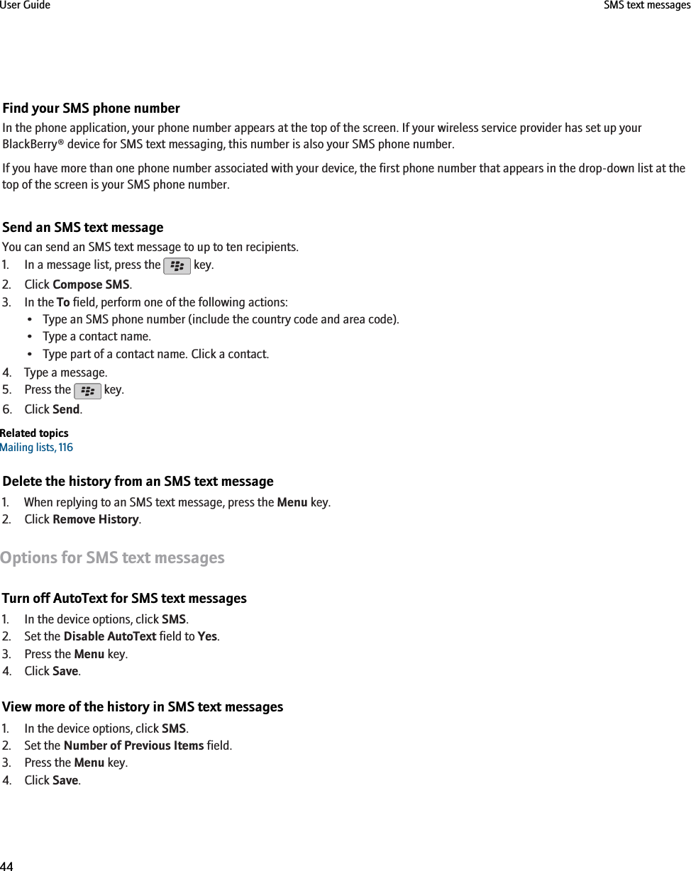 Find your SMS phone numberIn the phone application, your phone number appears at the top of the screen. If your wireless service provider has set up yourBlackBerry® device for SMS text messaging, this number is also your SMS phone number.If you have more than one phone number associated with your device, the first phone number that appears in the drop-down list at thetop of the screen is your SMS phone number.Send an SMS text messageYou can send an SMS text message to up to ten recipients.1. In a message list, press the   key.2. Click Compose SMS.3. In the To field, perform one of the following actions:• Type an SMS phone number (include the country code and area code).• Type a contact name.• Type part of a contact name. Click a contact.4. Type a message.5. Press the   key.6. Click Send.Related topicsMailing lists, 116Delete the history from an SMS text message1. When replying to an SMS text message, press the Menu key.2. Click Remove History.Options for SMS text messagesTurn off AutoText for SMS text messages1. In the device options, click SMS.2. Set the Disable AutoText field to Yes.3. Press the Menu key.4. Click Save.View more of the history in SMS text messages1. In the device options, click SMS.2. Set the Number of Previous Items field.3. Press the Menu key.4. Click Save.User Guide SMS text messages44