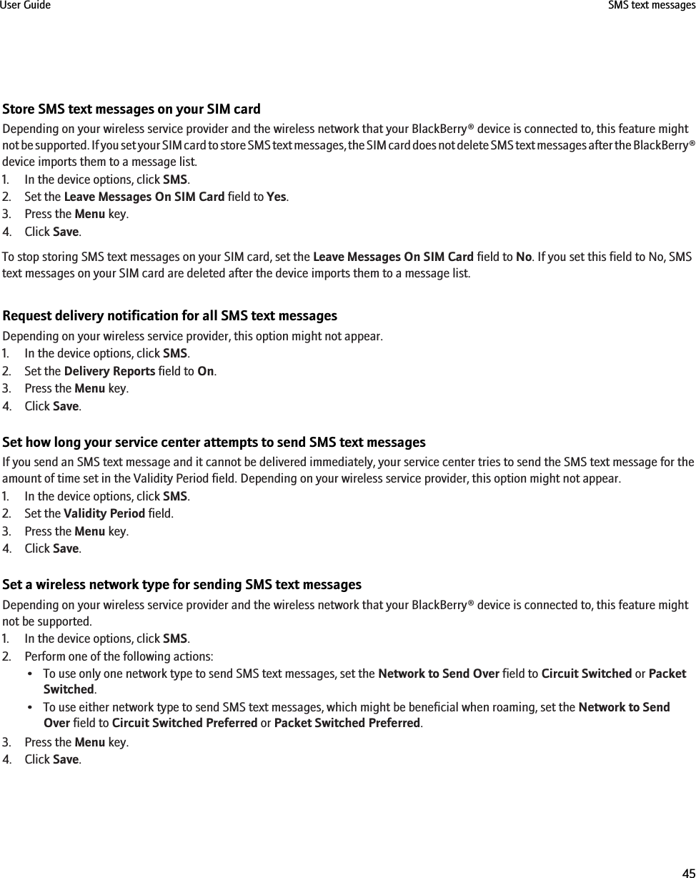 Store SMS text messages on your SIM cardDepending on your wireless service provider and the wireless network that your BlackBerry® device is connected to, this feature mightnot be supported. If you set your SIM card to store SMS text messages, the SIM card does not delete SMS text messages after the BlackBerry®device imports them to a message list.1. In the device options, click SMS.2. Set the Leave Messages On SIM Card field to Yes.3. Press the Menu key.4. Click Save.To stop storing SMS text messages on your SIM card, set the Leave Messages On SIM Card field to No. If you set this field to No, SMStext messages on your SIM card are deleted after the device imports them to a message list.Request delivery notification for all SMS text messagesDepending on your wireless service provider, this option might not appear.1. In the device options, click SMS.2. Set the Delivery Reports field to On.3. Press the Menu key.4. Click Save.Set how long your service center attempts to send SMS text messagesIf you send an SMS text message and it cannot be delivered immediately, your service center tries to send the SMS text message for theamount of time set in the Validity Period field. Depending on your wireless service provider, this option might not appear.1. In the device options, click SMS.2. Set the Validity Period field.3. Press the Menu key.4. Click Save.Set a wireless network type for sending SMS text messagesDepending on your wireless service provider and the wireless network that your BlackBerry® device is connected to, this feature mightnot be supported.1. In the device options, click SMS.2. Perform one of the following actions:• To use only one network type to send SMS text messages, set the Network to Send Over field to Circuit Switched or PacketSwitched.• To use either network type to send SMS text messages, which might be beneficial when roaming, set the Network to SendOver field to Circuit Switched Preferred or Packet Switched Preferred.3. Press the Menu key.4. Click Save.User Guide SMS text messages45