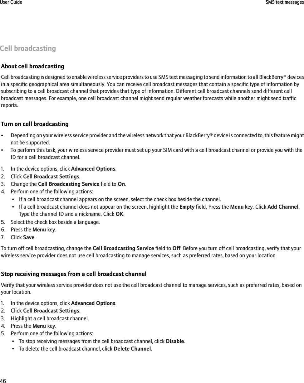 Cell broadcastingAbout cell broadcastingCell broadcasting is designed to enable wireless service providers to use SMS text messaging to send information to all BlackBerry® devicesin a specific geographical area simultaneously. You can receive cell broadcast messages that contain a specific type of information bysubscribing to a cell broadcast channel that provides that type of information. Different cell broadcast channels send different cellbroadcast messages. For example, one cell broadcast channel might send regular weather forecasts while another might send trafficreports.Turn on cell broadcasting•Depending on your wireless service provider and the wireless network that your BlackBerry® device is connected to, this feature mightnot be supported.• To perform this task, your wireless service provider must set up your SIM card with a cell broadcast channel or provide you with theID for a cell broadcast channel.1. In the device options, click Advanced Options.2. Click Cell Broadcast Settings.3. Change the Cell Broadcasting Service field to On.4. Perform one of the following actions:• If a cell broadcast channel appears on the screen, select the check box beside the channel.• If a cell broadcast channel does not appear on the screen, highlight the Empty field. Press the Menu key. Click Add Channel.Type the channel ID and a nickname. Click OK.5. Select the check box beside a language.6. Press the Menu key.7. Click Save.To turn off cell broadcasting, change the Cell Broadcasting Service field to Off. Before you turn off cell broadcasting, verify that yourwireless service provider does not use cell broadcasting to manage services, such as preferred rates, based on your location.Stop receiving messages from a cell broadcast channelVerify that your wireless service provider does not use the cell broadcast channel to manage services, such as preferred rates, based onyour location.1. In the device options, click Advanced Options.2. Click Cell Broadcast Settings.3. Highlight a cell broadcast channel.4. Press the Menu key.5. Perform one of the following actions:• To stop receiving messages from the cell broadcast channel, click Disable.• To delete the cell broadcast channel, click Delete Channel.User Guide SMS text messages46