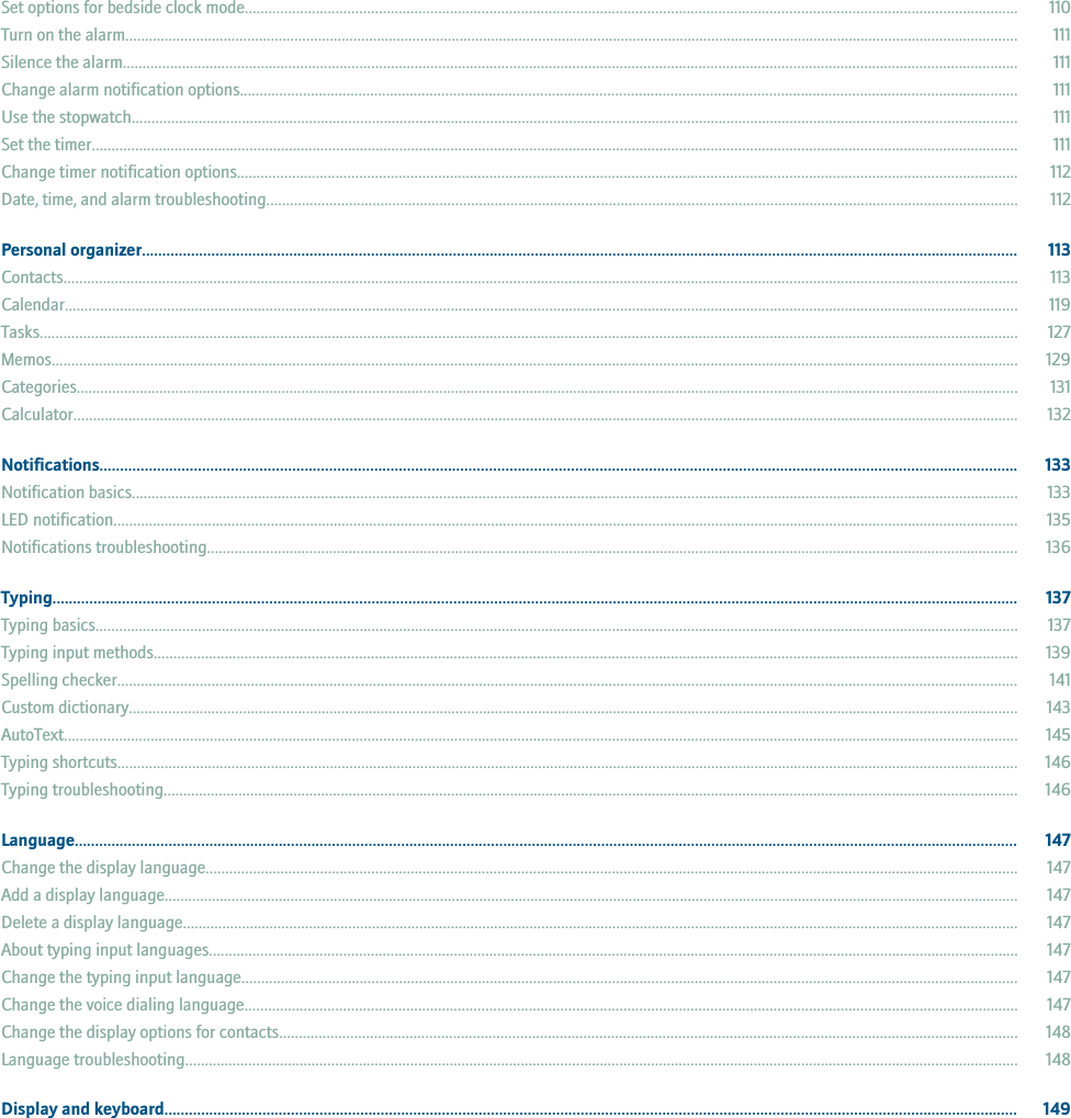 Set options for bedside clock mode.................................................................................................................................................................................................... 110Turn on the alarm................................................................................................................................................................................................................................... 111Silence the alarm................................................................................................................................................................................................................................... 111Change alarm notification options..................................................................................................................................................................................................... 111Use the stopwatch................................................................................................................................................................................................................................. 111Set the timer........................................................................................................................................................................................................................................... 111Change timer notification options...................................................................................................................................................................................................... 112Date, time, and alarm troubleshooting............................................................................................................................................................................................... 112Personal organizer...................................................................................................................................................................................................................... 113Contacts.................................................................................................................................................................................................................................................. 113Calendar.................................................................................................................................................................................................................................................. 119Tasks........................................................................................................................................................................................................................................................ 127Memos..................................................................................................................................................................................................................................................... 129Categories............................................................................................................................................................................................................................................... 131Calculator................................................................................................................................................................................................................................................ 132Notifications................................................................................................................................................................................................................................ 133Notification basics................................................................................................................................................................................................................................. 133LED notification...................................................................................................................................................................................................................................... 135Notifications troubleshooting.............................................................................................................................................................................................................. 136Typing............................................................................................................................................................................................................................................ 137Typing basics.......................................................................................................................................................................................................................................... 137Typing input methods........................................................................................................................................................................................................................... 139Spelling checker..................................................................................................................................................................................................................................... 141Custom dictionary.................................................................................................................................................................................................................................. 143AutoText.................................................................................................................................................................................................................................................. 145Typing shortcuts..................................................................................................................................................................................................................................... 146Typing troubleshooting......................................................................................................................................................................................................................... 146Language....................................................................................................................................................................................................................................... 147Change the display language.............................................................................................................................................................................................................. 147Add a display language......................................................................................................................................................................................................................... 147Delete a display language.................................................................................................................................................................................................................... 147About typing input languages............................................................................................................................................................................................................. 147Change the typing input language..................................................................................................................................................................................................... 147Change the voice dialing language.................................................................................................................................................................................................... 147Change the display options for contacts........................................................................................................................................................................................... 148Language troubleshooting................................................................................................................................................................................................................... 148Display and keyboard................................................................................................................................................................................................................. 149