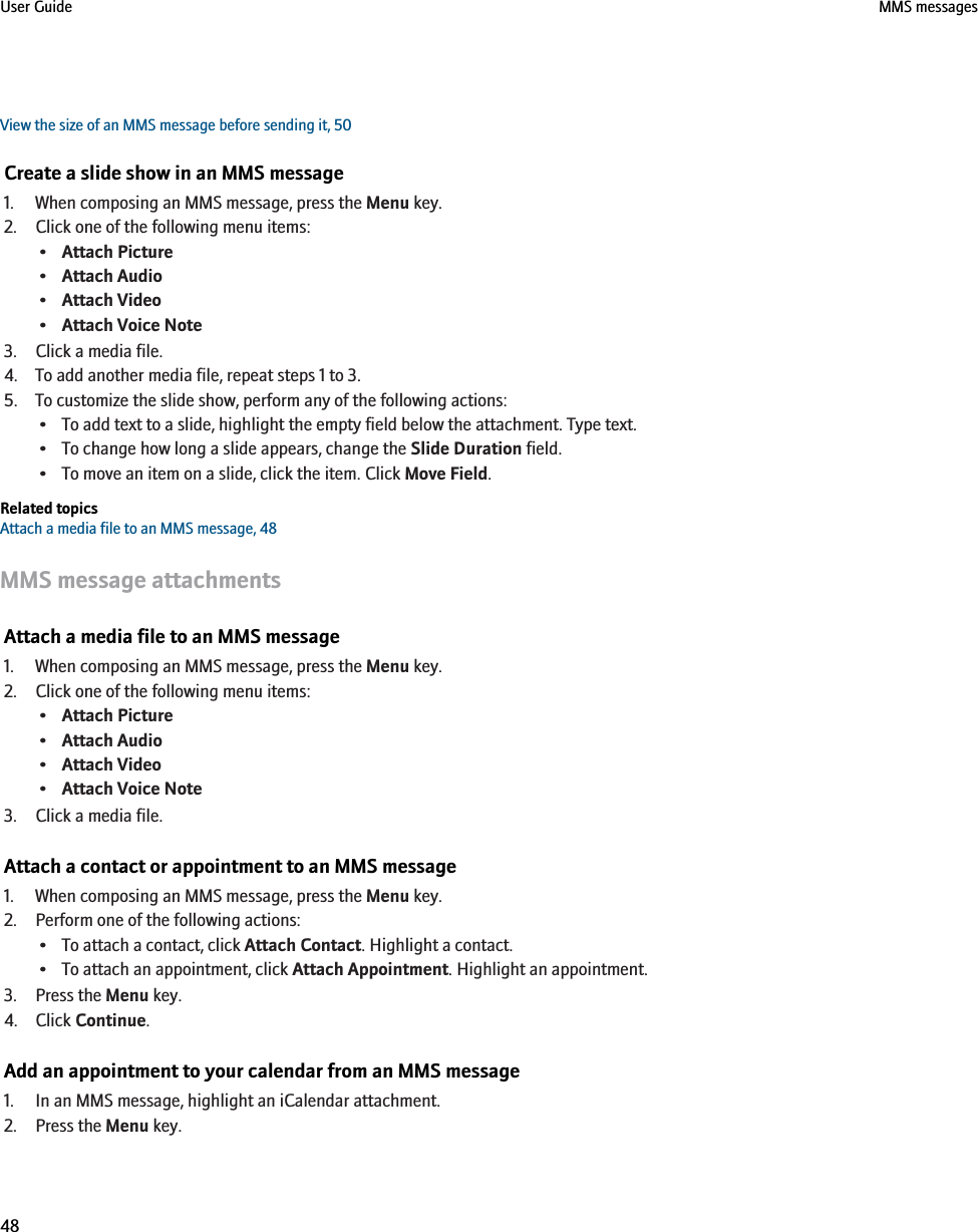 View the size of an MMS message before sending it, 50Create a slide show in an MMS message1. When composing an MMS message, press the Menu key.2. Click one of the following menu items:•Attach Picture•Attach Audio•Attach Video•Attach Voice Note3. Click a media file.4. To add another media file, repeat steps 1 to 3.5. To customize the slide show, perform any of the following actions:• To add text to a slide, highlight the empty field below the attachment. Type text.• To change how long a slide appears, change the Slide Duration field.• To move an item on a slide, click the item. Click Move Field.Related topicsAttach a media file to an MMS message, 48MMS message attachmentsAttach a media file to an MMS message1. When composing an MMS message, press the Menu key.2. Click one of the following menu items:•Attach Picture•Attach Audio•Attach Video•Attach Voice Note3. Click a media file.Attach a contact or appointment to an MMS message1. When composing an MMS message, press the Menu key.2. Perform one of the following actions:• To attach a contact, click Attach Contact. Highlight a contact.• To attach an appointment, click Attach Appointment. Highlight an appointment.3. Press the Menu key.4. Click Continue.Add an appointment to your calendar from an MMS message1. In an MMS message, highlight an iCalendar attachment.2. Press the Menu key.User Guide MMS messages48