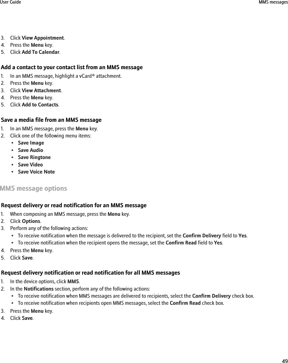 3. Click View Appointment.4. Press the Menu key.5. Click Add To Calendar.Add a contact to your contact list from an MMS message1. In an MMS message, highlight a vCard® attachment.2. Press the Menu key.3. Click View Attachment.4. Press the Menu key.5. Click Add to Contacts.Save a media file from an MMS message1. In an MMS message, press the Menu key.2. Click one of the following menu items:•Save Image•Save Audio•Save Ringtone•Save Video•Save Voice NoteMMS message optionsRequest delivery or read notification for an MMS message1. When composing an MMS message, press the Menu key.2. Click Options.3. Perform any of the following actions:• To receive notification when the message is delivered to the recipient, set the Confirm Delivery field to Yes.• To receive notification when the recipient opens the message, set the Confirm Read field to Yes.4. Press the Menu key.5. Click Save.Request delivery notification or read notification for all MMS messages1. In the device options, click MMS.2. In the Notifications section, perform any of the following actions:• To receive notification when MMS messages are delivered to recipients, select the Confirm Delivery check box.• To receive notification when recipients open MMS messages, select the Confirm Read check box.3. Press the Menu key.4. Click Save.User Guide MMS messages49