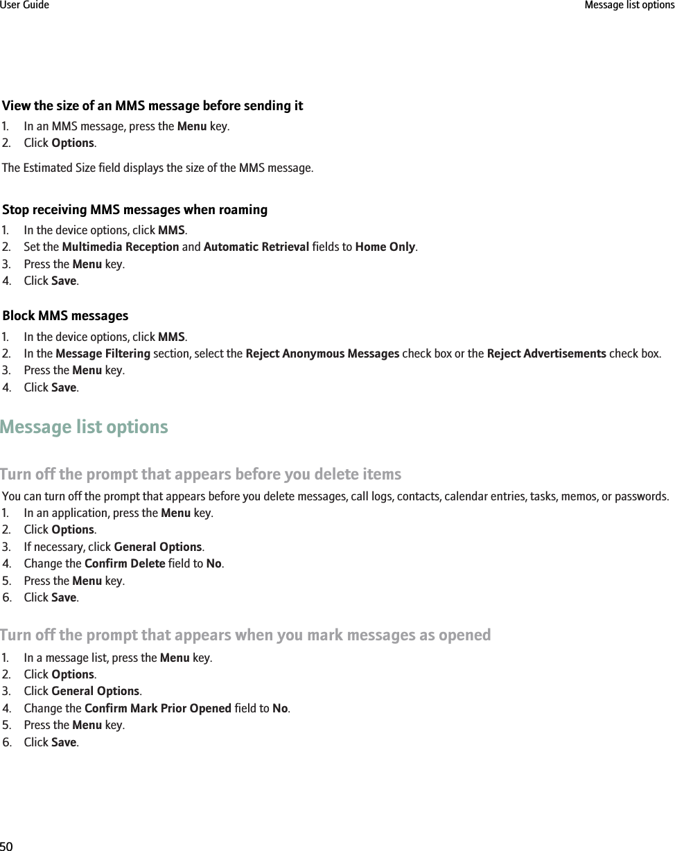 View the size of an MMS message before sending it1. In an MMS message, press the Menu key.2. Click Options.The Estimated Size field displays the size of the MMS message.Stop receiving MMS messages when roaming1. In the device options, click MMS.2. Set the Multimedia Reception and Automatic Retrieval fields to Home Only.3. Press the Menu key.4. Click Save.Block MMS messages1. In the device options, click MMS.2. In the Message Filtering section, select the Reject Anonymous Messages check box or the Reject Advertisements check box.3. Press the Menu key.4. Click Save.Message list optionsTurn off the prompt that appears before you delete itemsYou can turn off the prompt that appears before you delete messages, call logs, contacts, calendar entries, tasks, memos, or passwords.1. In an application, press the Menu key.2. Click Options.3. If necessary, click General Options.4. Change the Confirm Delete field to No.5. Press the Menu key.6. Click Save.Turn off the prompt that appears when you mark messages as opened1. In a message list, press the Menu key.2. Click Options.3. Click General Options.4. Change the Confirm Mark Prior Opened field to No.5. Press the Menu key.6. Click Save.User Guide Message list options50
