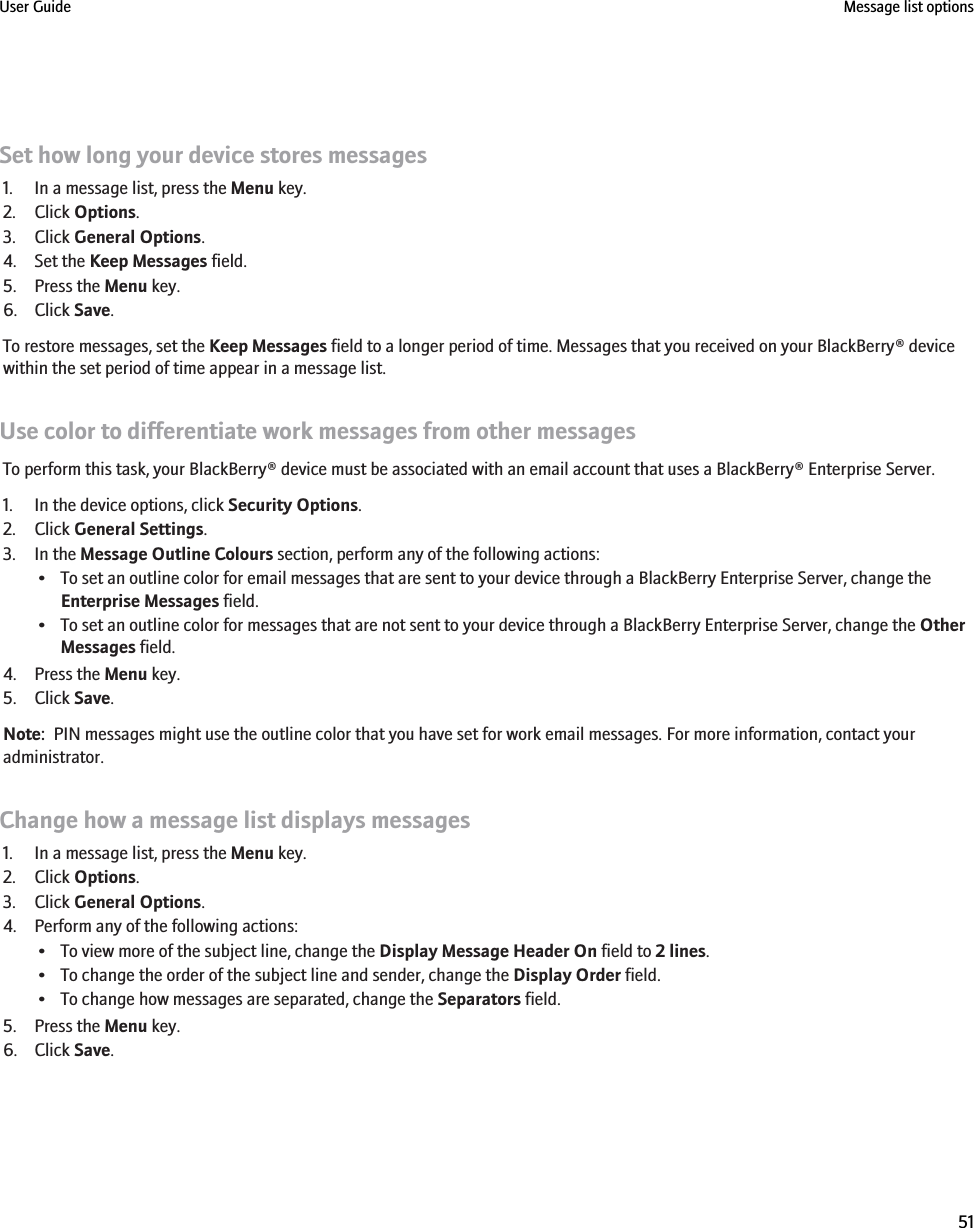 Set how long your device stores messages1. In a message list, press the Menu key.2. Click Options.3. Click General Options.4. Set the Keep Messages field.5. Press the Menu key.6. Click Save.To restore messages, set the Keep Messages field to a longer period of time. Messages that you received on your BlackBerry® devicewithin the set period of time appear in a message list.Use color to differentiate work messages from other messagesTo perform this task, your BlackBerry® device must be associated with an email account that uses a BlackBerry® Enterprise Server.1. In the device options, click Security Options.2. Click General Settings.3. In the Message Outline Colours section, perform any of the following actions:• To set an outline color for email messages that are sent to your device through a BlackBerry Enterprise Server, change theEnterprise Messages field.• To set an outline color for messages that are not sent to your device through a BlackBerry Enterprise Server, change the OtherMessages field.4. Press the Menu key.5. Click Save.Note:  PIN messages might use the outline color that you have set for work email messages. For more information, contact youradministrator.Change how a message list displays messages1. In a message list, press the Menu key.2. Click Options.3. Click General Options.4. Perform any of the following actions:• To view more of the subject line, change the Display Message Header On field to 2 lines.• To change the order of the subject line and sender, change the Display Order field.• To change how messages are separated, change the Separators field.5. Press the Menu key.6. Click Save.User Guide Message list options51