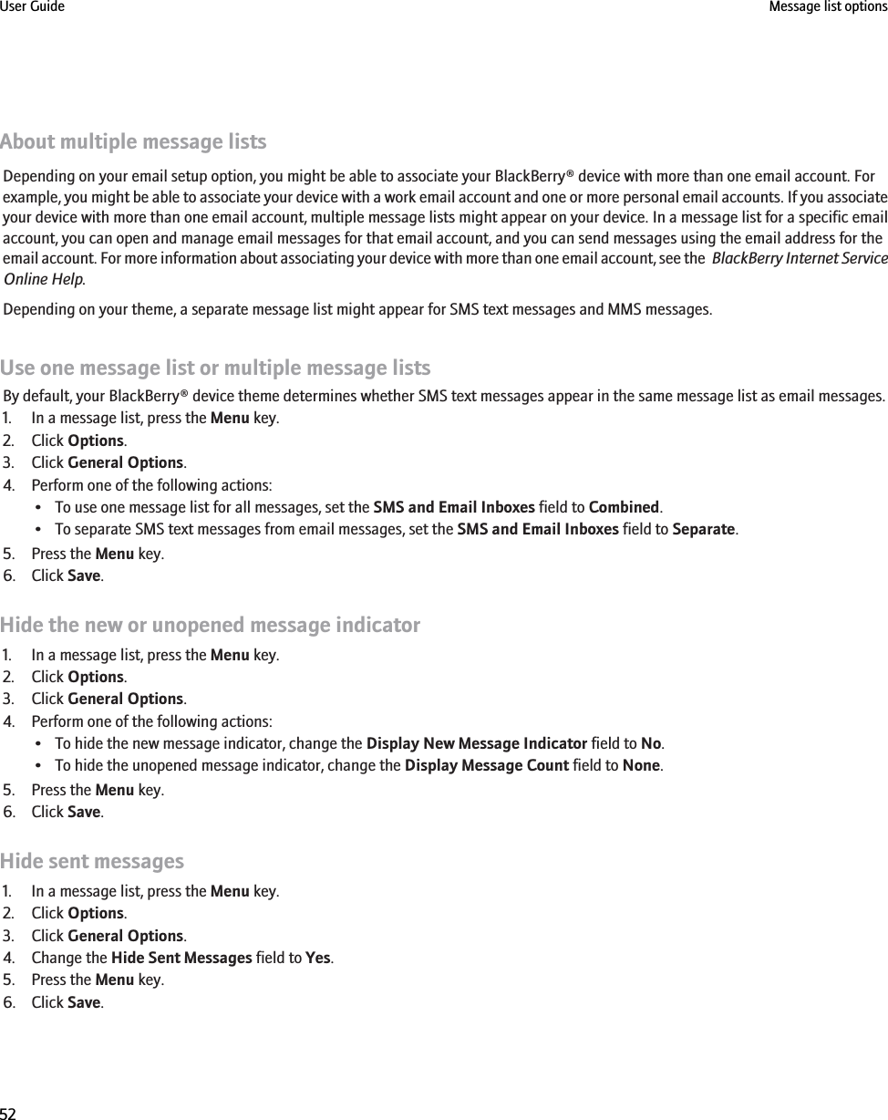 About multiple message listsDepending on your email setup option, you might be able to associate your BlackBerry® device with more than one email account. Forexample, you might be able to associate your device with a work email account and one or more personal email accounts. If you associateyour device with more than one email account, multiple message lists might appear on your device. In a message list for a specific emailaccount, you can open and manage email messages for that email account, and you can send messages using the email address for theemail account. For more information about associating your device with more than one email account, see the  BlackBerry Internet ServiceOnline Help.Depending on your theme, a separate message list might appear for SMS text messages and MMS messages.Use one message list or multiple message listsBy default, your BlackBerry® device theme determines whether SMS text messages appear in the same message list as email messages.1. In a message list, press the Menu key.2. Click Options.3. Click General Options.4. Perform one of the following actions:• To use one message list for all messages, set the SMS and Email Inboxes field to Combined.• To separate SMS text messages from email messages, set the SMS and Email Inboxes field to Separate.5. Press the Menu key.6. Click Save.Hide the new or unopened message indicator1. In a message list, press the Menu key.2. Click Options.3. Click General Options.4. Perform one of the following actions:• To hide the new message indicator, change the Display New Message Indicator field to No.• To hide the unopened message indicator, change the Display Message Count field to None.5. Press the Menu key.6. Click Save.Hide sent messages1. In a message list, press the Menu key.2. Click Options.3. Click General Options.4. Change the Hide Sent Messages field to Yes.5. Press the Menu key.6. Click Save.User Guide Message list options52