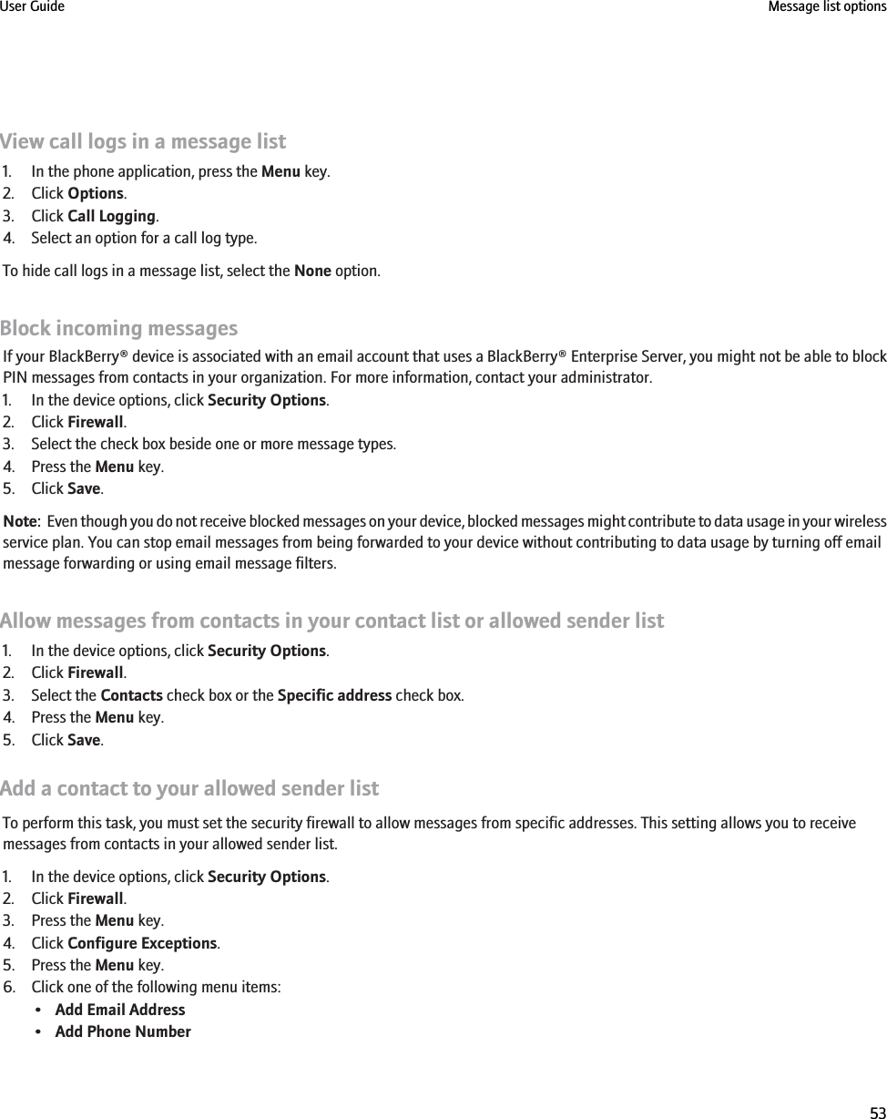 View call logs in a message list1. In the phone application, press the Menu key.2. Click Options.3. Click Call Logging.4. Select an option for a call log type.To hide call logs in a message list, select the None option.Block incoming messagesIf your BlackBerry® device is associated with an email account that uses a BlackBerry® Enterprise Server, you might not be able to blockPIN messages from contacts in your organization. For more information, contact your administrator.1. In the device options, click Security Options.2. Click Firewall.3. Select the check box beside one or more message types.4. Press the Menu key.5. Click Save.Note:  Even though you do not receive blocked messages on your device, blocked messages might contribute to data usage in your wirelessservice plan. You can stop email messages from being forwarded to your device without contributing to data usage by turning off emailmessage forwarding or using email message filters.Allow messages from contacts in your contact list or allowed sender list1. In the device options, click Security Options.2. Click Firewall.3. Select the Contacts check box or the Specific address check box.4. Press the Menu key.5. Click Save.Add a contact to your allowed sender listTo perform this task, you must set the security firewall to allow messages from specific addresses. This setting allows you to receivemessages from contacts in your allowed sender list.1. In the device options, click Security Options.2. Click Firewall.3. Press the Menu key.4. Click Configure Exceptions.5. Press the Menu key.6. Click one of the following menu items:•Add Email Address•Add Phone NumberUser Guide Message list options53