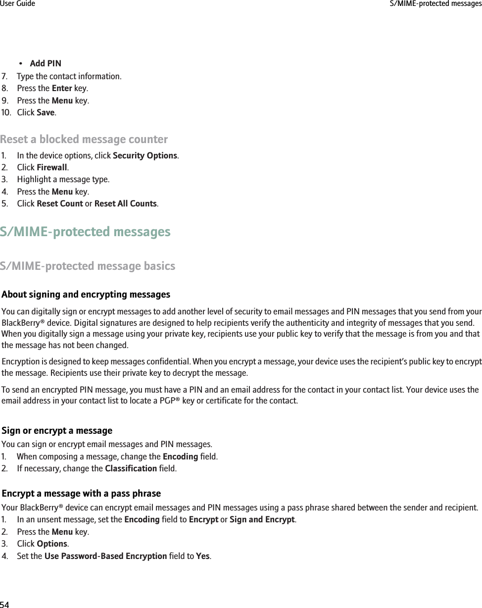 •Add PIN7. Type the contact information.8. Press the Enter key.9. Press the Menu key.10. Click Save.Reset a blocked message counter1. In the device options, click Security Options.2. Click Firewall.3. Highlight a message type.4. Press the Menu key.5. Click Reset Count or Reset All Counts.S/MIME-protected messagesS/MIME-protected message basicsAbout signing and encrypting messagesYou can digitally sign or encrypt messages to add another level of security to email messages and PIN messages that you send from yourBlackBerry® device. Digital signatures are designed to help recipients verify the authenticity and integrity of messages that you send.When you digitally sign a message using your private key, recipients use your public key to verify that the message is from you and thatthe message has not been changed.Encryption is designed to keep messages confidential. When you encrypt a message, your device uses the recipient’s public key to encryptthe message. Recipients use their private key to decrypt the message.To send an encrypted PIN message, you must have a PIN and an email address for the contact in your contact list. Your device uses theemail address in your contact list to locate a PGP® key or certificate for the contact.Sign or encrypt a messageYou can sign or encrypt email messages and PIN messages.1. When composing a message, change the Encoding field.2. If necessary, change the Classification field.Encrypt a message with a pass phraseYour BlackBerry® device can encrypt email messages and PIN messages using a pass phrase shared between the sender and recipient.1. In an unsent message, set the Encoding field to Encrypt or Sign and Encrypt.2. Press the Menu key.3. Click Options.4. Set the Use Password-Based Encryption field to Yes.User Guide S/MIME-protected messages54