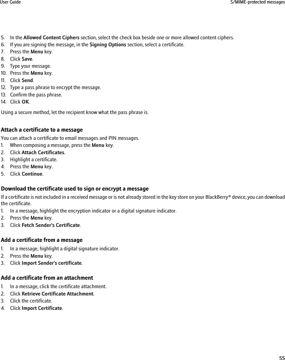 5. In the Allowed Content Ciphers section, select the check box beside one or more allowed content ciphers.6. If you are signing the message, in the Signing Options section, select a certificate.7. Press the Menu key.8. Click Save.9. Type your message.10. Press the Menu key.11. Click Send.12. Type a pass phrase to encrypt the message.13. Confirm the pass phrase.14. Click OK.Using a secure method, let the recipient know what the pass phrase is.Attach a certificate to a messageYou can attach a certificate to email messages and PIN messages.1. When composing a message, press the Menu key.2. Click Attach Certificates.3. Highlight a certificate.4. Press the Menu key.5. Click Continue.Download the certificate used to sign or encrypt a messageIf a certificate is not included in a received message or is not already stored in the key store on your BlackBerry® device, you can downloadthe certificate.1. In a message, highlight the encryption indicator or a digital signature indicator.2. Press the Menu key.3. Click Fetch Sender’s Certificate.Add a certificate from a message1. In a message, highlight a digital signature indicator.2. Press the Menu key.3. Click Import Sender’s certificate.Add a certificate from an attachment1. In a message, click the certificate attachment.2. Click Retrieve Certificate Attachment.3. Click the certificate.4. Click Import Certificate.User Guide S/MIME-protected messages55