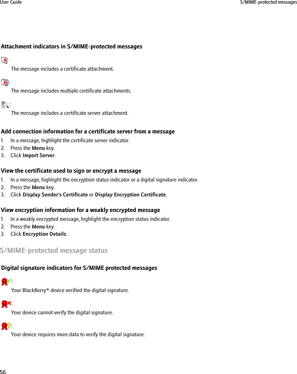Attachment indicators in S/MIME-protected messages:The message includes a certificate attachment.:The message includes multiple certificate attachments.:The message includes a certificate server attachment.Add connection information for a certificate server from a message1. In a message, highlight the certificate server indicator.2. Press the Menu key.3. Click Import Server.View the certificate used to sign or encrypt a message1. In a message, highlight the encryption status indicator or a digital signature indicator.2. Press the Menu key.3. Click Display Sender&apos;s Certificate or Display Encryption Certificate.View encryption information for a weakly encrypted message1. In a weakly encrypted message, highlight the encryption status indicator.2. Press the Menu key.3. Click Encryption Details.S/MIME-protected message statusDigital signature indicators for S/MIME protected messages:Your BlackBerry® device verified the digital signature.:Your device cannot verify the digital signature.:Your device requires more data to verify the digital signature.User Guide S/MIME-protected messages56