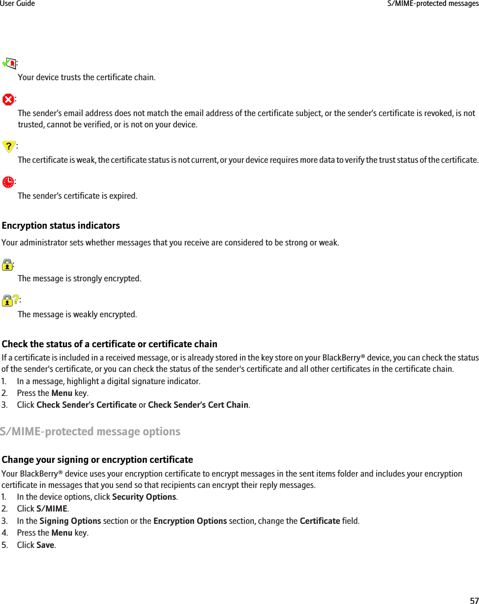 :Your device trusts the certificate chain.:The sender’s email address does not match the email address of the certificate subject, or the sender’s certificate is revoked, is nottrusted, cannot be verified, or is not on your device.:The certificate is weak, the certificate status is not current, or your device requires more data to verify the trust status of the certificate.:The sender’s certificate is expired.Encryption status indicatorsYour administrator sets whether messages that you receive are considered to be strong or weak.:The message is strongly encrypted.:The message is weakly encrypted.Check the status of a certificate or certificate chainIf a certificate is included in a received message, or is already stored in the key store on your BlackBerry® device, you can check the statusof the sender&apos;s certificate, or you can check the status of the sender&apos;s certificate and all other certificates in the certificate chain.1. In a message, highlight a digital signature indicator.2. Press the Menu key.3. Click Check Sender’s Certificate or Check Sender’s Cert Chain.S/MIME-protected message optionsChange your signing or encryption certificateYour BlackBerry® device uses your encryption certificate to encrypt messages in the sent items folder and includes your encryptioncertificate in messages that you send so that recipients can encrypt their reply messages.1. In the device options, click Security Options.2. Click S/MIME.3. In the Signing Options section or the Encryption Options section, change the Certificate field.4. Press the Menu key.5. Click Save.User Guide S/MIME-protected messages57