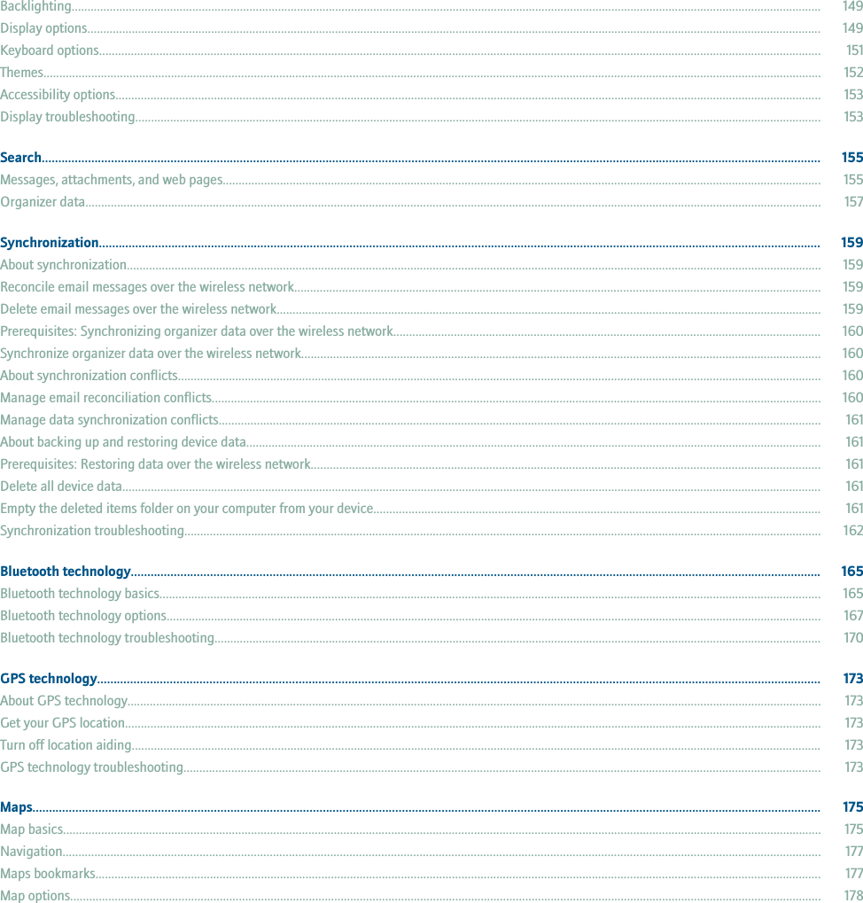 Backlighting............................................................................................................................................................................................................................................ 149Display options....................................................................................................................................................................................................................................... 149Keyboard options................................................................................................................................................................................................................................... 151Themes.................................................................................................................................................................................................................................................... 152Accessibility options.............................................................................................................................................................................................................................. 153Display troubleshooting........................................................................................................................................................................................................................ 153Search............................................................................................................................................................................................................................................ 155Messages, attachments, and web pages............................................................................................................................................................................................ 155Organizer data....................................................................................................................................................................................................................................... 157Synchronization........................................................................................................................................................................................................................... 159About synchronization.......................................................................................................................................................................................................................... 159Reconcile email messages over the wireless network..................................................................................................................................................................... 159Delete email messages over the wireless network........................................................................................................................................................................... 159Prerequisites: Synchronizing organizer data over the wireless network...................................................................................................................................... 160Synchronize organizer data over the wireless network................................................................................................................................................................... 160About synchronization conflicts.......................................................................................................................................................................................................... 160Manage email reconciliation conflicts............................................................................................................................................................................................... 160Manage data synchronization conflicts............................................................................................................................................................................................. 161About backing up and restoring device data..................................................................................................................................................................................... 161Prerequisites: Restoring data over the wireless network................................................................................................................................................................ 161Delete all device data............................................................................................................................................................................................................................ 161Empty the deleted items folder on your computer from your device............................................................................................................................................ 161Synchronization troubleshooting........................................................................................................................................................................................................ 162Bluetooth technology................................................................................................................................................................................................................. 165Bluetooth technology basics................................................................................................................................................................................................................ 165Bluetooth technology options.............................................................................................................................................................................................................. 167Bluetooth technology troubleshooting............................................................................................................................................................................................... 170GPS technology........................................................................................................................................................................................................................... 173About GPS technology.......................................................................................................................................................................................................................... 173Get your GPS location........................................................................................................................................................................................................................... 173Turn off location aiding......................................................................................................................................................................................................................... 173GPS technology troubleshooting........................................................................................................................................................................................................ 173Maps............................................................................................................................................................................................................................................... 175Map basics.............................................................................................................................................................................................................................................. 175Navigation.............................................................................................................................................................................................................................................. 177Maps bookmarks.................................................................................................................................................................................................................................... 177Map options............................................................................................................................................................................................................................................ 178