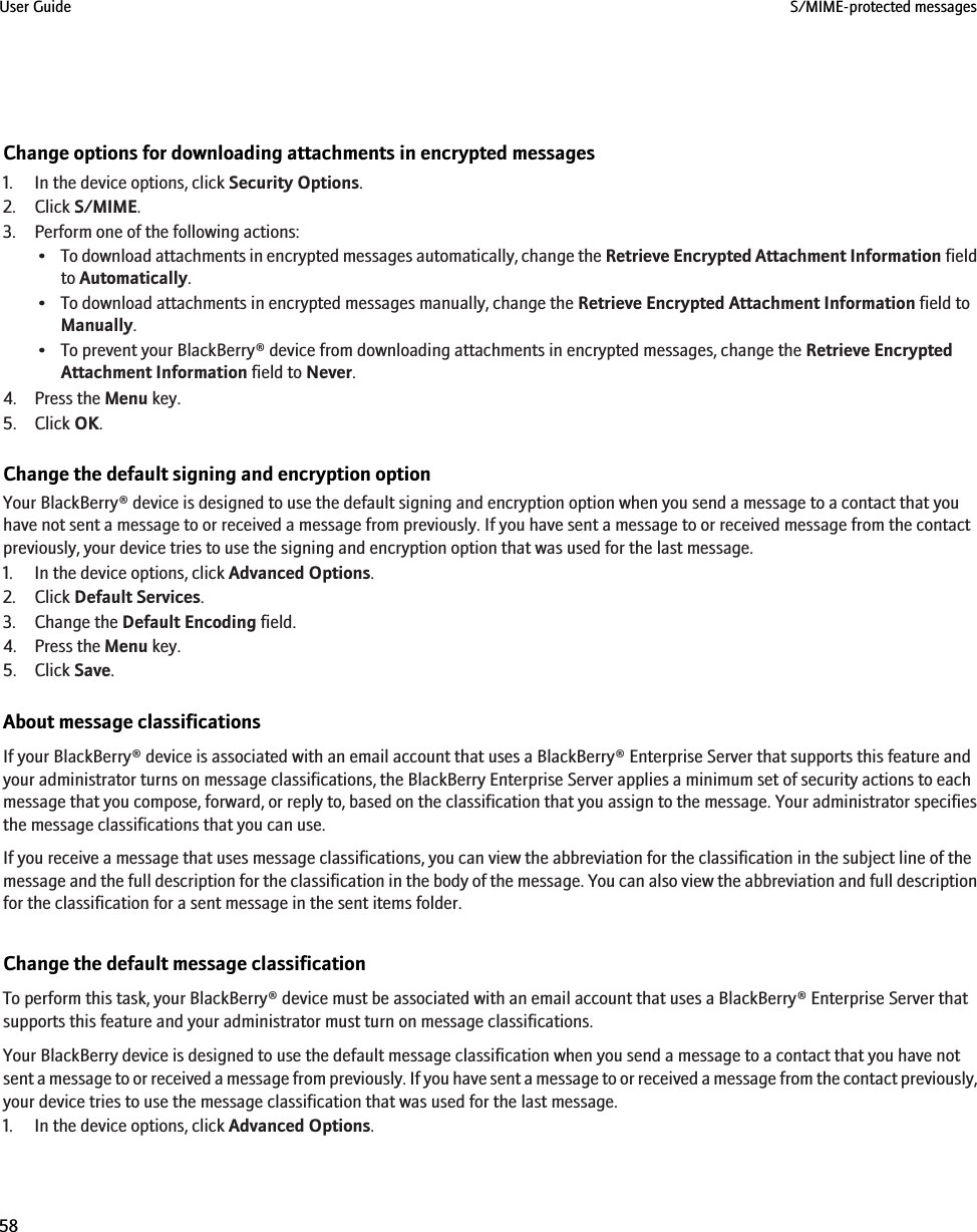 Change options for downloading attachments in encrypted messages1. In the device options, click Security Options.2. Click S/MIME.3. Perform one of the following actions:•To download attachments in encrypted messages automatically, change the Retrieve Encrypted Attachment Information fieldto Automatically.• To download attachments in encrypted messages manually, change the Retrieve Encrypted Attachment Information field toManually.• To prevent your BlackBerry® device from downloading attachments in encrypted messages, change the Retrieve EncryptedAttachment Information field to Never.4. Press the Menu key.5. Click OK.Change the default signing and encryption optionYour BlackBerry® device is designed to use the default signing and encryption option when you send a message to a contact that youhave not sent a message to or received a message from previously. If you have sent a message to or received message from the contactpreviously, your device tries to use the signing and encryption option that was used for the last message.1. In the device options, click Advanced Options.2. Click Default Services.3. Change the Default Encoding field.4. Press the Menu key.5. Click Save.About message classificationsIf your BlackBerry® device is associated with an email account that uses a BlackBerry® Enterprise Server that supports this feature andyour administrator turns on message classifications, the BlackBerry Enterprise Server applies a minimum set of security actions to eachmessage that you compose, forward, or reply to, based on the classification that you assign to the message. Your administrator specifiesthe message classifications that you can use.If you receive a message that uses message classifications, you can view the abbreviation for the classification in the subject line of themessage and the full description for the classification in the body of the message. You can also view the abbreviation and full descriptionfor the classification for a sent message in the sent items folder.Change the default message classificationTo perform this task, your BlackBerry® device must be associated with an email account that uses a BlackBerry® Enterprise Server thatsupports this feature and your administrator must turn on message classifications.Your BlackBerry device is designed to use the default message classification when you send a message to a contact that you have notsent a message to or received a message from previously. If you have sent a message to or received a message from the contact previously,your device tries to use the message classification that was used for the last message.1. In the device options, click Advanced Options.User Guide S/MIME-protected messages58