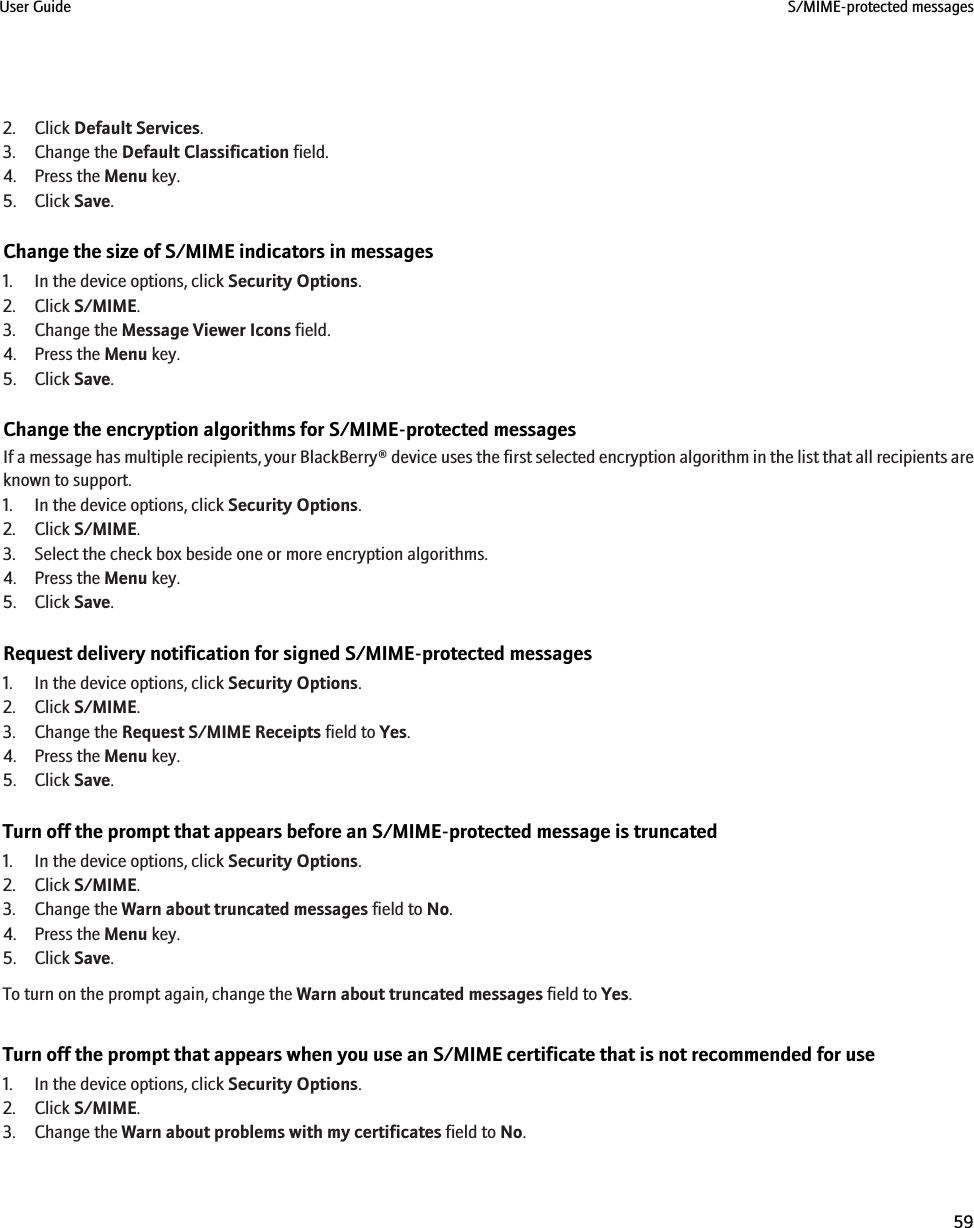 2. Click Default Services.3. Change the Default Classification field.4. Press the Menu key.5. Click Save.Change the size of S/MIME indicators in messages1. In the device options, click Security Options.2. Click S/MIME.3. Change the Message Viewer Icons field.4. Press the Menu key.5. Click Save.Change the encryption algorithms for S/MIME-protected messagesIf a message has multiple recipients, your BlackBerry® device uses the first selected encryption algorithm in the list that all recipients areknown to support.1. In the device options, click Security Options.2. Click S/MIME.3. Select the check box beside one or more encryption algorithms.4. Press the Menu key.5. Click Save.Request delivery notification for signed S/MIME-protected messages1. In the device options, click Security Options.2. Click S/MIME.3. Change the Request S/MIME Receipts field to Yes.4. Press the Menu key.5. Click Save.Turn off the prompt that appears before an S/MIME-protected message is truncated1. In the device options, click Security Options.2. Click S/MIME.3. Change the Warn about truncated messages field to No.4. Press the Menu key.5. Click Save.To turn on the prompt again, change the Warn about truncated messages field to Yes.Turn off the prompt that appears when you use an S/MIME certificate that is not recommended for use1. In the device options, click Security Options.2. Click S/MIME.3. Change the Warn about problems with my certificates field to No.User Guide S/MIME-protected messages59